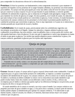 para comprender los desastrosos efectos de la sobrealimentación.
Proteínas: Si bien las proteínas son fundamentales como componente estructural y para mantener el
equilibrio de líquidos con las proteínas de la sangre llamadas albúmina, las proteínas son relativamente
prescindibles. Tu cuerpo está más preocupado por evitar una súbita caída del nivel de azúcar en sangre
que por conservar la masa corporal. Es por eso que durante el ayuno tendemos a convertir grandes
cantidades de aminoácidos en glucosa, que se almacena en el hígado como glucógeno y luego se libera
para mantener los niveles de glucosa en sangre. En otras palabras, en el estado de ayuno, los músculos
que tanto trabajo te han costado podrían ser convertidos en glucosa. Como veremos, el estado hormonal y
la presencia de cuerpos cetónicos (te los presentaré a la brevedad, lo prometo) pueden modificar la
cantidad de proteínas que convertimos en glucosa. Esto es muy importante si el ayuno no es intencional y
estamos pasando por un período de escasez y hambre.
Carbohidratos: En el estado de ayuno, prácticamente todos los carbohidratos ingeridos son
inicialmente secuestrados en el hígado. Aunque los músculos y órganos admiten la glucosa como
combustible sin problemas, hay otros tejidos, como los glóbulos rojos y ciertas partes del cerebro, que
sólo pueden funcionar a base de glucosa. Es por esto que el organismo se vuelve muy mezquino en cuanto
al modo en que gasta su glucosa. Los tejidos que pueden adaptarse pasan a metabolizar la grasa y los
cuerpos cetónicos, guardando la glucosa para los tejidos más importantes.
Queja en jerga
Esto puede sonar a herejía, pero no existen los “carbohidratos esenciales”. Nuestro cuerpo puede
producir todos los carbohidratos que necesita a partir de las proteínas y las grasas. Aunque la glucosa
es fundamental para muchos tejidos, los mecanismos redundantes del cuerpo para producir glucosa
indican que era un combustible poco frecuente en el pasado. No estamos genéticamente preparados
para una dieta de panecillos de salvado con 50% de contenido de carbohidratos, a pesar de lo que
digan la USDA, la AMA y la FDA sobre el asunto. ¿Está claro?
Teniendo esto en cuenta, vamos a ver una pieza más del rompecabezas: el “estado de
sobrealimentación”, que nos ayudará a comprender por qué comer demasiada comida incorrecta
puede traer serios problemas.
Grasas: Durante el ayuno, el cuerpo utiliza la grasa corporal almacenada como combustible. Cuando el
organismo pasa a la grasa como fuente primaria de combustible, se empieza a acumular un producto
secundario del metabolismo de la grasa: los cuerpos cetónicos. ¡Pero la cetosis no es motivo de pánico!
Tu médico y tu dietista no deben confundir la cetosis con la cetoacidosis (un estado metabólico que
puede resultar fatal). Estos dos estados son tan diferentes como la noche y el día, y ofrezco una
recompensa para el médico o dietista que pueda explicar las diferencias biológicas con precisión, ya que
la mayoría de ellos es incapaz de hacerlo.
El estado metabólico de la cetosis es normal y tan viejo como el mundo. Los cuerpos cetónicos son
pequeñas porciones de grasa solubles en agua, y a los pocos días o semanas, la mayor parte de nuestros
tejidos pueden adaptar su metabolismo para quemar los cuerpos cetónicos. Y lo interesante es que
muchos tejidos, como el corazón, los riñones y el intestino, funcionan incluso mejor con cuerpos
cetónicos que con glucosa.
 