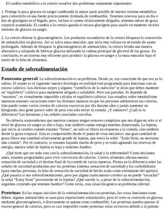 El cambio metabólico a la cetosis resuelve dos problemas sumamente importantes:
1. Protege la poca glucosa en sangre cambiando la mayor parte posible de nuestro sistema metabólico
para convertirlo en una fuente prácticamente ilimitada de combustible. Tenemos reservas para un día o
dos de glucógeno en el hígado, pero, incluso si somos relativamente delgados, tenemos meses de grasa
corporal acumulada. El cambio a la cetosis guarda el escaso glucógeno para usarlo en mantener niveles
mínimos de glucosa en sangre.
2. La cetosis detiene la gluconeogénesis. Los productos secundarios de la cetosis bloquean la conversión
de aminoácidos en glucosa. Así se salva masa muscular, que sería muy valiosa en un estado de ayuno
prolongado. Además de bloquear la gluconeogénesis de aminoácidos, la cetosis brinda una manera
alternativa y solapada de fabricar glucosa utilizando la cadena principal de glicerol de las grasas. En
conclusión, es un sistema muy eficiente para producir la glucosa en sangre y la masa muscular bajo el
estrés de la falta de alimentos.
Estado de sobrealimentación
Panorama general: La sobrealimentación es un problema. Desde ya, soy consciente de que eso ya lo
sabías. El asunto es el siguiente: nuestra fisiología en realidad está programada para funcionar con un
exceso calórico. Los dietistas torpes y algunos “científicos de la nutrición” te dirán que debes mantener
un “equilibrio” calórico para mantenerte delgado y saludable. Pero son patrañas. Si depende de
“nosotros”, es virtualmente imposible calcular el equilibrio calórico. Los estudios sobre metabolismo
muestran enormes variaciones entre las distintas maneras en que las personas administran sus calorías.
Uno puede comer varios cientos de calorías excesivas por día durante años y jamás aumentar un
kilogramo; otra gente parece subir de peso con solo mirar la comida. ¿Y entonces? ¿Cuál es la
diferencia? Las hormonas y las señales asociadas con ellas.
No debería sorprendernos que nuestros cuerpos tengan sensores complejos que nos digan no solo si el
nivel de glucosa en sangre es alto o bajo, sino también cuánta energía tenemos almacenada. La leptina,
que inicia al cerebro cuándo estamos “llenos”, no solo se libera en respuesta a la comida, sino también
desde la grasa corporal. Esto es comprensible desde el punto de vista mecánico: una gran cantidad de
grasa libera una cantidad relativamente grande de leptina, que envía la señal: “Estás lleno, no necesitas
más comida”. Por el contrario, si estamos bajando mucho de peso y se están agotando las reservas de
energía, nuestra señal de leptina es baja y sentimos hambre.
¿Qué tiene que ver todo esto con la sobrealimentación, la salud y la enfermedad? Como decíamos
antes, estamos programados para vivir con exceso de calorías. Ciertos alimentos afectan nuestra
sensación de saciedad y el destino final de la comida de varias maneras. Piensa en la diferencia entre las
señales de saciedad producidas por las proteínas (intensa sensación de saciedad) y los carbohidratos
(para muchas personas, la falta de sensación de saciedad de hecho actúa como estimulante del apetito).
¿Qué pasaría si nos sobrealimentáramos, pero por alguna razón nuestro cerebro ya no puede “escuchar”
la señal “Estoy lleno” proveniente de la leptina? ¿Qué sucede si, a pesar de la sobrealimentación,
seguimos creyendo que tenemos hambre? Como verás, esta situación genera un problema infernal.
Proteínas: En las etapas iniciales de la sobrealimentación con proteínas, las cosas funcionan como
deben: algunos aminoácidos se usan para reparaciones estructurales, pero el resto se convierte en glucosa
mediante gluconeogénesis, o directamente se quema como combustible. Las proteínas pueden aportar al
exceso general de calorías, pero es casi imposible comer proteínas solas en exceso debido a la potente
 