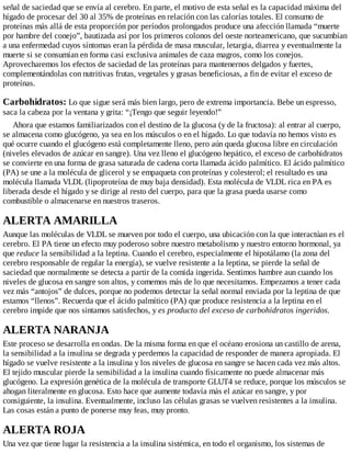 señal de saciedad que se envía al cerebro. En parte, el motivo de esta señal es la capacidad máxima del
hígado de procesar del 30 al 35% de proteínas en relación con las calorías totales. El consumo de
proteínas más allá de esta proporción por períodos prolongados produce una afección llamada “muerte
por hambre del conejo”, bautizada así por los primeros colonos del oeste norteamericano, que sucumbían
a una enfermedad cuyos síntomas eran la pérdida de masa muscular, letargia, diarrea y eventualmente la
muerte si se consumían en forma casi exclusiva animales de caza magros, como los conejos.
Aprovecharemos los efectos de saciedad de las proteínas para mantenernos delgados y fuertes,
complementándolas con nutritivas frutas, vegetales y grasas beneficiosas, a fin de evitar el exceso de
proteínas.
Carbohidratos: Lo que sigue será más bien largo, pero de extrema importancia. Bebe un espresso,
saca la cabeza por la ventana y grita: “¡Tengo que seguir leyendo!”
Ahora que estamos familiarizados con el destino de la glucosa (y de la fructosa): al entrar al cuerpo,
se almacena como glucógeno, ya sea en los músculos o en el hígado. Lo que todavía no hemos visto es
qué ocurre cuando el glucógeno está completamente lleno, pero aún queda glucosa libre en circulación
(niveles elevados de azúcar en sangre). Una vez lleno el glucógeno hepático, el exceso de carbohidratos
se convierte en una forma de grasa saturada de cadena corta llamada ácido palmítico. El ácido palmítico
(PA) se une a la molécula de glicerol y se empaqueta con proteínas y colesterol; el resultado es una
molécula llamada VLDL (lipoproteína de muy baja densidad). Esta molécula de VLDL rica en PA es
liberada desde el hígado y se dirige al resto del cuerpo, para que la grasa pueda usarse como
combustible o almacenarse en nuestros traseros.
ALERTA AMARILLA
Aunque las moléculas de VLDL se mueven por todo el cuerpo, una ubicación con la que interactúan es el
cerebro. El PA tiene un efecto muy poderoso sobre nuestro metabolismo y nuestro entorno hormonal, ya
que reduce la sensibilidad a la leptina. Cuando el cerebro, especialmente el hipotálamo (la zona del
cerebro responsable de regular la energía), se vuelve resistente a la leptina, se pierde la señal de
saciedad que normalmente se detecta a partir de la comida ingerida. Sentimos hambre aun cuando los
niveles de glucosa en sangre son altos, y comemos más de lo que necesitamos. Empezamos a tener cada
vez más “antojos” de dulces, porque no podemos detectar la señal normal enviada por la leptina de que
estamos “llenos”. Recuerda que el ácido palmítico (PA) que produce resistencia a la leptina en el
cerebro impide que nos sintamos satisfechos, y es producto del exceso de carbohidratos ingeridos.
ALERTA NARANJA
Este proceso se desarrolla en ondas. De la misma forma en que el océano erosiona un castillo de arena,
la sensibilidad a la insulina se degrada y perdemos la capacidad de responder de manera apropiada. El
hígado se vuelve resistente a la insulina y los niveles de glucosa en sangre se hacen cada vez más altos.
El tejido muscular pierde la sensibilidad a la insulina cuando físicamente no puede almacenar más
glucógeno. La expresión genética de la molécula de transporte GLUT4 se reduce, porque los músculos se
ahogan literalmente en glucosa. Esto hace que aumente todavía más el azúcar en sangre, y por
consiguiente, la insulina. Eventualmente, incluso las células grasas se vuelven resistentes a la insulina.
Las cosas están a punto de ponerse muy feas, muy pronto.
ALERTA ROJA
Una vez que tiene lugar la resistencia a la insulina sistémica, en todo el organismo, los sistemas de
 