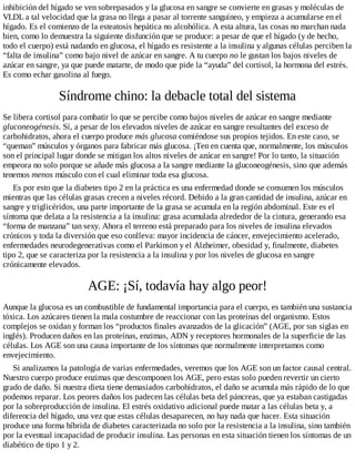 inhibición del hígado se ven sobrepasados y la glucosa en sangre se convierte en grasas y moléculas de
VLDL a tal velocidad que la grasa no llega a pasar al torrente sanguíneo, y empieza a acumularse en el
hígado. Es el comienzo de la esteatosis hepática no alcohólica. A esta altura, las cosas no marchan nada
bien, como lo demuestra la siguiente disfunción que se produce: a pesar de que el hígado (y de hecho,
todo el cuerpo) está nadando en glucosa, el hígado es resistente a la insulina y algunas células perciben la
“falta de insulina” como bajo nivel de azúcar en sangre. A tu cuerpo no le gustan los bajos niveles de
azúcar en sangre, ya que puede matarte, de modo que pide la “ayuda” del cortisol, la hormona del estrés.
Es como echar gasolina al fuego.
Síndrome chino: la debacle total del sistema
Se libera cortisol para combatir lo que se percibe como bajos niveles de azúcar en sangre mediante
gluconeogénesis. Sí, a pesar de los elevados niveles de azúcar en sangre resultantes del exceso de
carbohidratos, ahora el cuerpo produce más glucosa comiéndose sus propios tejidos. En este caso, se
“queman” músculos y órganos para fabricar más glucosa. ¡Ten en cuenta que, normalmente, los músculos
son el principal lugar donde se mitigan los altos niveles de azúcar en sangre! Por lo tanto, la situación
empeora no solo porque se añade más glucosa a la sangre mediante la gluconeogénesis, sino que además
tenemos menos músculo con el cual eliminar toda esa glucosa.
Es por esto que la diabetes tipo 2 en la práctica es una enfermedad donde se consumen los músculos
mientras que las células grasas crecen a niveles récord. Debido a la gran cantidad de insulina, azúcar en
sangre y triglicéridos, una parte importante de la grasa se acumula en la región abdominal. Este es el
síntoma que delata a la resistencia a la insulina: grasa acumulada alrededor de la cintura, generando esa
“forma de manzana” tan sexy. Ahora el terreno está preparado para los niveles de insulina elevados
crónicos y toda la diversión que eso conlleva: mayor incidencia de cáncer, envejecimiento acelerado,
enfermedades neurodegenerativas como el Parkinson y el Alzheimer, obesidad y, finalmente, diabetes
tipo 2, que se caracteriza por la resistencia a la insulina y por los niveles de glucosa en sangre
crónicamente elevados.
AGE: ¡Sí, todavía hay algo peor!
Aunque la glucosa es un combustible de fundamental importancia para el cuerpo, es también una sustancia
tóxica. Los azúcares tienen la mala costumbre de reaccionar con las proteínas del organismo. Estos
complejos se oxidan y forman los “productos finales avanzados de la glicación” (AGE, por sus siglas en
inglés). Producen daños en las proteínas, enzimas, ADN y receptores hormonales de la superficie de las
células. Los AGE son una causa importante de los síntomas que normalmente interpretamos como
envejecimiento.
Si analizamos la patología de varias enfermedades, veremos que los AGE son un factor causal central.
Nuestro cuerpo produce enzimas que descomponen los AGE, pero estas solo pueden revertir un cierto
grado de daño. Si nuestra dieta tiene demasiados carbohidratos, el daño se acumula más rápido de lo que
podemos reparar. Los peores daños los padecen las células beta del páncreas, que ya estaban castigadas
por la sobreproducción de insulina. El estrés oxidativo adicional puede matar a las células beta y, a
diferencia del hígado, una vez que estas células desaparecen, no hay nada que hacer. Esta situación
produce una forma híbrida de diabetes caracterizada no solo por la resistencia a la insulina, sino también
por la eventual incapacidad de producir insulina. Las personas en esta situación tienen los síntomas de un
diabético de tipo 1 y 2.
 