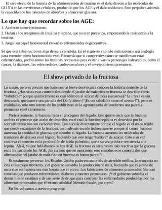 El otro efecto de la historia de la administración de insulina es el daño directo a las moléculas de
GLUT4 en las membranas celulares, producido por los AGE y el daño oxidativo. Esto perjudica aún más
la capacidad de los músculos de absorber y almacenar glucosa.
Lo que hay que recordar sobre los AGE:
1. Aceleran tu envejecimiento.
2. Dañan a los receptores de insulina y leptina, que ya eran precarios, empeorando la resistencia a la
insulina.
3. Juegan un papel fundamental en varias enfermedades degenerativas.
Sé que esta información es algo densa y compleja. En el siguiente capítulo analizaremos una analogía
para entender cómo funciona todo esto. Recuerda que si comprendes cómo se manifiestan estas
enfermedades, podrás tomar las medidas necesarias para evitar a varios personajes indeseables, como el
cáncer, la diabetes, las enfermedades cardiovasculares y el envejecimiento prematuro.
El show privado de la fructosa
Lo siento, pero es preciso que tomemos un breve desvío para conocer la historia demente de la
fructosa. ¿Has visto esos comerciales donde el jarabe de maíz rico en fructosa se describe como
“saludable” porque químicamente es casi idéntico al azúcar de mesa (sacarosa)? La ironía es tan
descarada, que parece una parodia del Daily Show (“¡Es tan saludable como el azúcar!”), pero en
realidad es solo otro intento de los publicistas de la agroindustria de vendernos una parcela
prematura en el cementerio.
Preferentemente, la fructosa llena el glucógeno del hígado. Esto quiere decir que la fructosa
acelera el proceso que acabo de describir, en el cual la función hepática es destruida por la
sobrealimentación con carbohidratos. Esto sucede directamente porque el hígado es el único tejido
que puede encargarse de la fructosa, pero además sucede indirectamente porque al comer fructosa
aumenta la cantidad de glucosa que absorbe el hígado. La fructosa aumenta las moléculas de
transporte de glucosa en el hígado, haciendo que este tenga “hambre” de azúcar. Esto a su vez
conlleva el aumento en la producción de ácido palmítico, que a su vez produce resistencia a la
leptina. Ah sí, ya que hablábamos de los AGE, la fructosa es siete veces más reactiva que la glucosa
en la formación de los AGE. ¡Es curioso que no mencionen esto en todos esos comerciales que
afirman que “el jarabe de maíz rico en fructosa es bueno para ti”!
Es totalmente perverso: los Estados Unidos padecen una crisis de atención médica, la economía no
está en su mejor momento, y el gobierno subsidia la producción de maíz, haciendo que el jarabe de
maíz rico en fructosa sea más barato que el polvo. Los fabricantes de alimentos procesados fabrican
comidas que producen enfermedades, diabetes y muertes prematuras. ¡Y el gobierno subsidia el
desarrollo de estatinas y de una serie de drogas para controlar las enfermedades producidas por los
alimentos procesados que él mismo subsidia! Menudo fraude, ¿no crees?
En fin, volvamos a nuestro programa:
 