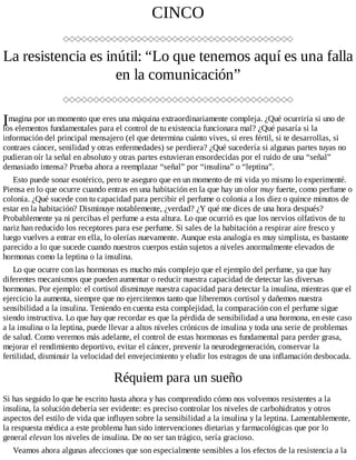 I
CINCO
La resistencia es inútil: “Lo que tenemos aquí es una falla
en la comunicación”
magina por un momento que eres una máquina extraordinariamente compleja. ¿Qué ocurriría si uno de
los elementos fundamentales para el control de tu existencia funcionara mal? ¿Qué pasaría si la
información del principal mensajero (el que determina cuánto vives, si eres fértil, si te desarrollas, si
contraes cáncer, senilidad y otras enfermedades) se perdiera? ¿Qué sucedería si algunas partes tuyas no
pudieran oír la señal en absoluto y otras partes estuvieran ensordecidas por el ruido de una “señal”
demasiado intensa? Prueba ahora a reemplazar “señal” por “insulina” o “leptina”.
Esto puede sonar esotérico, pero te aseguro que en un momento de mi vida yo mismo lo experimenté.
Piensa en lo que ocurre cuando entras en una habitación en la que hay un olor muy fuerte, como perfume o
colonia. ¿Qué sucede con tu capacidad para percibir el perfume o colonia a los diez o quince minutos de
estar en la habitación? Disminuye notablemente, ¿verdad? ¿Y qué me dices de una hora después?
Probablemente ya ni percibas el perfume a esta altura. Lo que ocurrió es que los nervios olfativos de tu
nariz han reducido los receptores para ese perfume. Si sales de la habitación a respirar aire fresco y
luego vuelves a entrar en ella, lo olerías nuevamente. Aunque esta analogía es muy simplista, es bastante
parecido a lo que sucede cuando nuestros cuerpos están sujetos a niveles anormalmente elevados de
hormonas como la leptina o la insulina.
Lo que ocurre con las hormonas es mucho más complejo que el ejemplo del perfume, ya que hay
diferentes mecanismos que pueden aumentar o reducir nuestra capacidad de detectar las diversas
hormonas. Por ejemplo: el cortisol disminuye nuestra capacidad para detectar la insulina, mientras que el
ejercicio la aumenta, siempre que no ejercitemos tanto que liberemos cortisol y dañemos nuestra
sensibilidad a la insulina. Teniendo en cuenta esta complejidad, la comparación con el perfume sigue
siendo instructiva. Lo que hay que recordar es que la pérdida de sensibilidad a una hormona, en este caso
a la insulina o la leptina, puede llevar a altos niveles crónicos de insulina y toda una serie de problemas
de salud. Como veremos más adelante, el control de estas hormonas es fundamental para perder grasa,
mejorar el rendimiento deportivo, evitar el cáncer, prevenir la neurodegeneración, conservar la
fertilidad, disminuir la velocidad del envejecimiento y eludir los estragos de una inflamación desbocada.
Réquiem para un sueño
Si has seguido lo que he escrito hasta ahora y has comprendido cómo nos volvemos resistentes a la
insulina, la solución debería ser evidente: es preciso controlar los niveles de carbohidratos y otros
aspectos del estilo de vida que influyen sobre la sensibilidad a la insulina y la leptina. Lamentablemente,
la respuesta médica a este problema han sido intervenciones dietarias y farmacológicas que por lo
general elevan los niveles de insulina. De no ser tan trágico, sería gracioso.
Veamos ahora algunas afecciones que son especialmente sensibles a los efectos de la resistencia a la
 