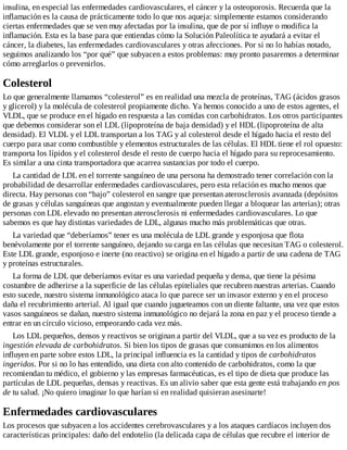 insulina, en especial las enfermedades cardiovasculares, el cáncer y la osteoporosis. Recuerda que la
inflamación es la causa de prácticamente todo lo que nos aqueja: simplemente estamos considerando
ciertas enfermedades que se ven muy afectadas por la insulina, que de por sí influye o modifica la
inflamación. Esta es la base para que entiendas cómo la Solución Paleolítica te ayudará a evitar el
cáncer, la diabetes, las enfermedades cardiovasculares y otras afecciones. Por si no lo habías notado,
seguimos analizando los “por qué” que subyacen a estos problemas: muy pronto pasaremos a determinar
cómo arreglarlos o prevenirlos.
Colesterol
Lo que generalmente llamamos “colesterol” es en realidad una mezcla de proteínas, TAG (ácidos grasos
y glicerol) y la molécula de colesterol propiamente dicho. Ya hemos conocido a uno de estos agentes, el
VLDL, que se produce en el hígado en respuesta a las comidas con carbohidratos. Los otros participantes
que debemos considerar son el LDL (lipoproteína de baja densidad) y el HDL (lipoproteína de alta
densidad). El VLDL y el LDL transportan a los TAG y al colesterol desde el hígado hacia el resto del
cuerpo para usar como combustible y elementos estructurales de las células. El HDL tiene el rol opuesto:
transporta los lípidos y el colesterol desde el resto de cuerpo hacia el hígado para su reprocesamiento.
Es similar a una cinta transportadora que acarrea sustancias por todo el cuerpo.
La cantidad de LDL en el torrente sanguíneo de una persona ha demostrado tener correlación con la
probabilidad de desarrollar enfermedades cardiovasculares, pero esta relación es mucho menos que
directa. Hay personas con “bajo” colesterol en sangre que presentan aterosclerosis avanzada (depósitos
de grasas y células sanguíneas que angostan y eventualmente pueden llegar a bloquear las arterias); otras
personas con LDL elevado no presentan aterosclerosis ni enfermedades cardiovasculares. Lo que
sabemos es que hay distintas variedades de LDL, algunas mucho más problemáticas que otras.
La variedad que “deberíamos” tener es una molécula de LDL grande y esponjosa que flota
benévolamente por el torrente sanguíneo, dejando su carga en las células que necesitan TAG o colesterol.
Este LDL grande, esponjoso e inerte (no reactivo) se origina en el hígado a partir de una cadena de TAG
y proteínas estructurales.
La forma de LDL que deberíamos evitar es una variedad pequeña y densa, que tiene la pésima
costumbre de adherirse a la superficie de las células epiteliales que recubren nuestras arterias. Cuando
esto sucede, nuestro sistema inmunológico ataca lo que parece ser un invasor externo y en el proceso
daña el recubrimiento arterial. Al igual que cuando jugueteamos con un diente faltante, una vez que estos
vasos sanguíneos se dañan, nuestro sistema inmunológico no dejará la zona en paz y el proceso tiende a
entrar en un círculo vicioso, empeorando cada vez más.
Los LDL pequeños, densos y reactivos se originan a partir del VLDL, que a su vez es producto de la
ingestión elevada de carbohidratos. Si bien los tipos de grasas que consumimos en los alimentos
influyen en parte sobre estos LDL, la principal influencia es la cantidad y tipos de carbohidratos
ingeridos. Por si no lo has entendido, una dieta con alto contenido de carbohidratos, como la que
recomiendan tu médico, el gobierno y las empresas farmacéuticas, es el tipo de dieta que produce las
partículas de LDL pequeñas, densas y reactivas. Es un alivio saber que esta gente está trabajando en pos
de tu salud. ¡No quiero imaginar lo que harían si en realidad quisieran asesinarte!
Enfermedades cardiovasculares
Los procesos que subyacen a los accidentes cerebrovasculares y a los ataques cardíacos incluyen dos
características principales: daño del endotelio (la delicada capa de células que recubre el interior de
 