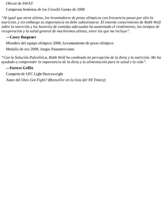Oficial de SWAT
Campeona femenina de los Crossfit Games de 2008
“Al igual que otros atletas, los levantadores de pesas olímpicos con frecuencia pasan por alto la
nutrición, y sin embargo su importancia no debe subestimarse. El enorme conocimiento de Robb Wolf
sobre la nutrición y los horarios de comidas adecuados ha aumentado el rendimiento, los tiempos de
recuperación y la salud general de muchísimos atletas, entre los que me incluyo”.
—Casey Burgener
Miembro del equipo olímpico 2008, Levantamiento de pesas olímpico
Medalla de oro 2008, Juegos Panamericanos
“Con la Solución Paleolítica, Robb Wolf ha cambiado mi percepción de la dieta y la nutrición. Me ha
ayudado a comprender la importancia de la dieta y la alimentación para la salud y la vida”.
—Forrest Griffn
Campeón de UFC Light Heavyweight
Autor del libro Got Fight? (Bestseller en la lista del NY Times))
 