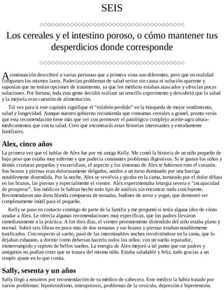 A
SEIS
Los cereales y el intestino poroso, o cómo mantener tus
desperdicios donde corresponde
continuación describiré a varias personas que a primera vista son diferentes, pero que en realidad
comparten los mismos lazos. Padecían problemas de salud serios sin causa ni solución aparente y
suponían que no tenían opciones de tratamiento, ya que los médicos estaban atascados y ofrecían pocas
soluciones. Por fortuna, toda esta gente decidió realizar un sencillo experimento y descubrió que la salud
y la mejoría eran cuestión de alimentación.
Tal vez para ti este capítulo signifique el “eslabón perdido” en la búsqueda de mejor rendimiento,
salud y longevidad. Aunque nuestro gobierno recomienda que consumas cereales a granel, pronto verás
que esta recomendación tiene más que ver con promover el patológico complejo aceite-agricultura-
medicamentos que con tu salud. Creo que encontrarás estas historias interesantes y extrañamente
familiares.
Alex, cinco años
La primera vez que oí hablar de Alex fue por mi amiga Kelly. Me contó la historia de un niño pequeño de
bajo peso que estaba muy enfermo y que padecía constantes problemas digestivos. Si te gustan los niños y
demás criaturas pequeñas y escurridizas, el aspecto y los síntomas de Alex te hubiesen roto el corazón.
Sus brazos y piernas eran dolorosamente delgados, unidos a un torso dominado por una barriga
notablemente distendida. Por la noche, Alex se revolvía y giraba en la cama, torturado por el dolor difuso
en los brazos, las piernas y especialmente el vientre. Alex experimentaba letargia severa e “incapacidad
de prosperar”. Sus médicos le habían hecho todo tipo de análisis sin encontrar nada concluyente.
Recomendaron una dieta blanda compuesta de tostadas, budines de arroz y yogur, que demostró ser
completamente inútil para el pequeño.
Kelly se puso en contacto conmigo de parte de la familia y me preguntó si tenía alguna idea de cómo
ayudar a Alex. Le ofrecía algunas recomendaciones muy específicas, que los padres llevaron
inmediatamente a la práctica. A los diez días, el vientre perennemente distendido del niño estaba plano y
normal. Subió seis libras en poco más de dos semanas y sus brazos y piernas estaban notablemente
tonificados. Con respecto al sueño, pasó de las interminables noches revolviéndose en la cama, que lo
dejaban exhausto, a dormir como deberían hacerlo todos los niños: con un sueño reparador,
ininterrumpido y repleto de bellos sueños. La energía de Alex mejoró a tal punto que sus padres y
amiguitos no podían creer que se tratara del mismo niño. Estaba saludable y feliz, todo gracias a un
simple ajuste en lo que comía.
Sally, sesenta y un años
Sally llegó a nosotros por recomendación de su médico de cabecera. Este médico la había tratado por
varios problemas: hipotiroidismo, osteoporosis, problemas de la vesícula, depresión e hipertensión.
 