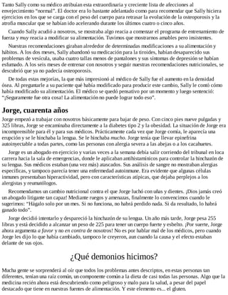 Tanto Sally como su médico atribuían esta extraordinaria y creciente lista de afecciones al
envejecimiento “normal”. El doctor era lo bastante adelantado como para recomendar que Sally hiciera
ejercicios en los que se carga con el peso del cuerpo para retrasar la evolución de la osteoporosis y la
atrofia muscular que se habían ido acelerando durante los últimos cuatro o cinco años.
Cuando Sally acudió a nosotros, se mostraba algo reacia a comenzar el programa de entrenamiento de
fuerza y muy reacia a modificar su alimentación. Tuvimos que mostrarnos amables pero insistentes.
Nuestras recomendaciones giraban alrededor de determinadas modificaciones a su alimentación y
hábitos. A los dos meses, Sally abandonó su medicación para la tiroides, habían desaparecido sus
problemas de vesícula, usaba cuatro tallas menos de pantalones y sus síntomas de depresión se habían
esfumado. A los seis meses de entrenar con nosotros y seguir nuestras recomendaciones nutricionales, se
descubrió que ya no padecía osteoporosis.
De todas estas mejorías, la que más impresionó al médico de Sally fue el aumento en la densidad
ósea. Al preguntarle a su paciente qué había modificado para producir este cambio, Sally le contó cómo
había modificado su alimentación. El médico se quedó pensativo por un momento y luego sentenció:
“¡Seguramente fue otra cosa! La alimentación no puede lograr todo eso”.
Jorge, cuarenta años
Jorge empezó a trabajar con nosotros básicamente para bajar de peso. Con cinco pies nueve pulgadas y
325 libras, Jorge se encaminaba directamente a la diabetes tipo 2 y la obesidad. La situación de Jorge era
incomprensible para él y para sus médicos. Prácticamente cada vez que Jorge comía, le aparecía una
erupción y se le hinchaba la lengua. Se le hinchaba mucho. Jorge tenía que llevar epinefrina
autoinyectable a todas partes, como las personas con alergia severa a las abejas o a los cacahuetes.
Jorge es un abogado en ejercicio y varias veces a la semana debía salir corriendo del tribunal en loca
carrera hacia la sala de emergencias, donde le aplicaban antihistamínicos para controlar la hinchazón de
su lengua. Sus médicos estaban (una vez más) atascados. Sus análisis de sangre no mostraban alergias
específicas, y tampoco parecía tener una enfermedad autoinmune. Era evidente que algunas células
inmunes presentaban hiperactividad, pero con características atípicas, que dejaba perplejos a los
alergistas y reumatólogos.
Recomendamos un cambio nutricional contra el que Jorge luchó con uñas y dientes. ¡Dios jamás creó
un abogado litigante tan capaz! Mediante ruegos y amenazas, finalmente lo convencimos cuando le
sugerimos: “Hágalo solo por un mes. Si no funciona, no habrá perdido nada. Si da resultado, lo habrá
ganado todo”.
Jorge decidió intentarlo y despareció la hinchazón de su lengua. Un año más tarde, Jorge pesa 255
libras y está decidido a alcanzar un peso de 225 para tener un cuerpo fuerte y esbelto. ¡Por suerte, Jorge
ahora argumenta a favor y no en contra de nosotros! No es por hablar mal de los médicos, pero cuando
Jorge les dijo lo que había cambiado, tampoco le creyeron, aun cuando la causa y el efecto estaban
delante de sus ojos.
¿Qué demonios hicimos?
Mucha gente se sorprenderá al oír que todos los problemas antes descriptos, en estas personas tan
diferentes, tenían una raíz común, un componente común a la dieta de casi todas las personas. Algo que la
medicina recién ahora está descubriendo como peligroso y malo para la salud, a pesar del papel
destacado que tiene en nuestras fuentes de alimentación. Y este elemento es... el gluten.
 