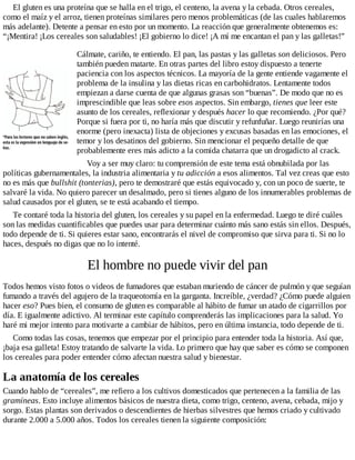 El gluten es una proteína que se halla en el trigo, el centeno, la avena y la cebada. Otros cereales,
como el maíz y el arroz, tienen proteínas similares pero menos problemáticas (de las cuales hablaremos
más adelante). Detente a pensar en esto por un momento. La reacción que generalmente obtenemos es:
“¡Mentira! ¡Los cereales son saludables! ¡El gobierno lo dice! ¡A mí me encantan el pan y las galletas!”
Cálmate, cariño, te entiendo. El pan, las pastas y las galletas son deliciosos. Pero
también pueden matarte. En otras partes del libro estoy dispuesto a tenerte
paciencia con los aspectos técnicos. La mayoría de la gente entiende vagamente el
problema de la insulina y las dietas ricas en carbohidratos. Lentamente todos
empiezan a darse cuenta de que algunas grasas son “buenas”. De modo que no es
imprescindible que leas sobre esos aspectos. Sin embargo, tienes que leer este
asunto de los cereales, reflexionar y después hacer lo que recomiendo. ¿Por qué?
Porque si fuera por ti, no haría más que discutir y refunfuñar. Luego reunirías una
enorme (pero inexacta) lista de objeciones y excusas basadas en las emociones, el
temor y los desatinos del gobierno. Sin mencionar el pequeño detalle de que
probablemente eres más adicto a la comida chatarra que un drogadicto al crack.
Voy a ser muy claro: tu comprensión de este tema está obnubilada por las
políticas gubernamentales, la industria alimentaria y tu adicción a esos alimentos. Tal vez creas que esto
no es más que bullshit (tonterias), pero te demostraré que estás equivocado y, con un poco de suerte, te
salvaré la vida. No quiero parecer un desalmado, pero si tienes alguno de los innumerables problemas de
salud causados por el gluten, se te está acabando el tiempo.
Te contaré toda la historia del gluten, los cereales y su papel en la enfermedad. Luego te diré cuáles
son las medidas cuantificables que puedes usar para determinar cuánto más sano estás sin ellos. Después,
todo depende de ti. Si quieres estar sano, encontrarás el nivel de compromiso que sirva para ti. Si no lo
haces, después no digas que no lo intenté.
El hombre no puede vivir del pan
Todos hemos visto fotos o videos de fumadores que estaban muriendo de cáncer de pulmón y que seguían
fumando a través del agujero de la traqueotomía en la garganta. Increíble, ¿verdad? ¿Cómo puede alguien
hacer eso? Pues bien, el consumo de gluten es comparable al hábito de fumar un atado de cigarrillos por
día. E igualmente adictivo. Al terminar este capítulo comprenderás las implicaciones para la salud. Yo
haré mi mejor intento para motivarte a cambiar de hábitos, pero en última instancia, todo depende de ti.
Como todas las cosas, tenemos que empezar por el principio para entender toda la historia. Así que,
¡baja esa galleta! Estoy tratando de salvarte la vida. Lo primero que hay que saber es cómo se componen
los cereales para poder entender cómo afectan nuestra salud y bienestar.
La anatomía de los cereales
Cuando hablo de “cereales”, me refiero a los cultivos domesticados que pertenecen a la familia de las
gramíneas. Esto incluye alimentos básicos de nuestra dieta, como trigo, centeno, avena, cebada, mijo y
sorgo. Estas plantas son derivados o descendientes de hierbas silvestres que hemos criado y cultivado
durante 2.000 a 5.000 años. Todos los cereales tienen la siguiente composición:
 