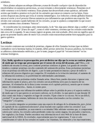 arándanos.
Otras plantas adoptan un enfoque diferente y tratan de disuadir cualquier tipo de depredación
envolviéndose en sustancias perniciosas, ya sean irritantes o directamente venenosas. Pensemos en el
roble venenoso o en la hiedra venenosa. Estas plantas han desarrollado armas químicas, utilizando
aceites que tienden a penetrar en la piel de los animales que entran en contacto con las hojas. Estos
aceites disparan una alarma que irrita al sistema inmunológico. Los linfocitos y demás glóbulos blancos
atacan al aceite y en el proceso liberan sustancias pro-inflamatorias que producen una erupción. No
olvides este concepto cuando hablemos de los cereales, ya que te ayudará a comprender lo que ocurre
cuando comemos estos alimentos “básicos”.
Si consideramos las estrategias antes mencionadas, la de “dar algo para obtener algo a cambio”, como
los arándanos, y la de “¡Fuera de aquí!”, como el roble venenoso, veremos que los cereales están mucho
más cerca de la segunda. Si una criatura ingiere un grano, este está acabado. ¡Pero esto no significa que el
grano no presente batalla antes de morir! Los cereales están extraordinariamente bien equipados para la
guerra química.
Lectinas
Los cereales contienen una variedad de proteínas, algunas de ellas llamadas lectinas (que no deben
confundirse con la hormona leptina; lo lamento, debes prestar atención). En pocas palabras, las lectinas
se adhieren a determinadas moléculas y, por lo tanto, juegan el papel de “reconocimiento” en los
sistemas biológicos.
Oye, Robb, agradezco tu preocupación, pero mi dietista me dijo que la avena no contiene gluten,
de modo que no tengo que preocuparme por el cuenco de avena del desayuno, ¿no? Mira, a mí
también me encanta la avena, pero contiene proteínas similares al gluten. Los granos de cereales
tienden a contener proteínas con alto contenido del aminoácido prolina. Estas prolaminas (proteínas
ricas en prolina) son difíciles de digerir, y por lo tanto permanecen intactas a pesar de todos lo
esfuerzos del proceso digestivo por romperlas. El resultado es la irritación intestinal, el aumento de
la inflamación sistémica y la posibilidad de enfermedades autoinmunes.
El maíz tiene una prolamina similar llamada zeína. Ahora bien, puedes descartar o ignorar esta
información cuanto te plazca, pero los cereales son un problema serio para la mayoría de las
personas. Al eliminarlos de la dieta (como veremos en el capítulo práctico), notarás que te sientes
mejor. Al reintroducirlos... bueno, te sientes peor.
Ten presente que esta inflamación también influye sobre la pérdida de peso y el aspecto estético,
de modo que si lo que quieres es un trasero sabroso, no lo olvides. Lo que quiero es que durante 30
días comas más frutas y vegetales en lugar de cereales. Fíjate cómo te va con eso. No es tan difícil,
¿verdad? Y ya que estamos, hablemos de otros dos temas relacionados con los cereales: los
“integrales” y la quinoa.
Los cereales integrales se presentan como una especie de milagro de la alimentación, pero ¿leíste
el capítulo de los cazadoresrecolectores? ¿Está leyendo este capítulo sobre los cereales? ¡Los
cereales NO son saludables, ya sean enteros o en mitades! Más adelante veremos que, si comparamos
caloría por caloría, los cereales salen perdiendo contra las carnes magras, los pescados y mariscos,
los vegetales y las frutas. Puedes encontrar esta información en el sitio Web de la base de datos
nutricional de la USDA. Es revelador, especialmente para los vegetarianos. Y esto si solo
consideramos el valor de los cereales en cuanto a las vitaminas, los minerales y los macronutrientes,
 