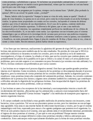 como proteínas, carbohidratos y grasas. Si incluimos sus propiedades antinutrientes, y el potencial
caos que pueden generar en nuestro tracto gastrointestinal, vemos que los cereales no son una buena
opción para una vida larga y saludable.
Muchas veces me preguntan por la quinoa, siempre con la misma frase: “¡Robb! ¿Has probado la
quinoa? ¡NO es un cereal! Se puede comer, ¿verdad?”
Bueno, habrás oído la expresión “Aunque la mona se vista de seda, mona se queda”. Desde el
punto de vista botánico, la quinoa no es un cereal, pero como ha evolucionado en un nicho biológico
similar, la quinoa tiene propiedades en común con los cereales, incluyendo el sistema de defensa
químico que irrita el intestino de sus depredadores. En el caso de la quinoa, contiene moléculas
similares al jabón llamadas saponinas. A diferencia del gluten, que se une a una molécula
transportadora en el intestino, las saponinas simplemente perforan las membranas de las células de
las microvellosidades. Sí, es tan malo como suena. Las saponinas son tan irritantes para el sistema
inmunológico que se utilizan en la investigación de vacunas para provocar una poderosa respuesta
inmune. En definitiva, si crees que los cereales, o alimentos similares como la quinoa, son saludables
o benéficos, no estás pensando bien. Sigue el plan de comidas de 30 días y fíjate cómo te ves, cómo te
siente y cómo rindes. Recién entonces podrás hablar desde tu experiencia.
A los fines que nos interesan, analizaremos la aglutinina del germen de trigo (WGA), que es una de las
lectinas más perniciosas pero también una de las más estudiadas. No pierdas de vista que la WGA (o
moléculas similares) se encuentra en todos los cereales, pero en mi opinión (y en la de numerosos
investigadores), el trigo, el centeno, la cebada y el mijo, que son los cereales que contiene gluten, son
probablemente los peores de la pandilla en lo que se refiere a la salud. El maíz y el arroz pueden traer
problemas, pero son más seguros si se consumen con poca frecuencia (ya veremos esto más adelante). La
WGA y lectinas similares son problemáticas por varias razones:
1. Las lectinas no se rompen en el proceso digestivo normal. Esto hace que queden grandes proteínas
intactas en el intestino. Como recordarás, la mayoría de las proteínas se descomponen durante el proceso
digestivo, pero la estructura de ciertas proteínas de los cereales dificulta mucho su digestión (para los
estudiosos: estas proteínas tienen alto contenido del aminoácido prolina). Además, los cereales contienen
inhibidores de la proteasa (los lácteos y algunos otros alimentos también los contienen), que contribuyen
a dificultar aún más la digestión de las peligrosas lectinas. Esta incapacidad de digerir las proteínas de
manera adecuada trae serios problemas, como ya veremos.
2. Las lectinas se unen a los receptores de la luz intestinal y son transportadas intactas a través del
recubrimiento del intestino. ¿Recuerdas que los aminoácidos y azúcares eran transportados fuera del
intestino durante la digestión? Ciertas lectinas “engañan” a las moléculas de transporte para ingresar a
nuestro organismo intactas.
3. El cuerpo confunde con facilidad a estas grandes moléculas de proteína intactas con invasores, como
bacterias, virus o parásitos. Tal vez no sea placentero pensar en esto, pero los intestinos no son un lugar
muy agradable. Esta zona es una enorme fuente de infecciones bacterianas y virales, por lo que el sistema
inmunológico está listo, esperando para atacar a los agentes patógenos que penetren en el organismo. La
WGA no solo penetra intacta en el sistema, sino que además daña el recubrimiento intestinal, permitiendo
el ingreso de otras proteínas al sistema. ¿Y por qué es esto un problema? Porque nuestro sistema
inmunológico monta un ataque defensivo contra estas proteínas extrañas y fabrica anticuerpos para
combatirlas. Estos anticuerpos están especialmente diseñados para la forma de estas proteínas extrañas.
 