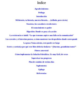 Indice
Agradecimientos
Prólogo
Introducción
Mi historia, tu historia, nuestra historia. . . (trillado, pero cierto)
Nosotros, los cazadores-recolectores
El conocimiento es poder
Digestión: Donde se pasa a la acción
La resistencia es inútil: “Lo que tenemos aquí es una falla en la comunicación”
Los cereales y el intestino poroso, o cómo mantener tus desperdicios donde corresponde
La grasa Toma asiento, esto puede ser largo
Estrés y cortisol,o por qué este libro debería titularse: “¡Duerme, grandísimo tonto!”
Fitness ancestral
Cómo implementar la Solución Paleolítica: Es muy fácil, de veras
Supervisar tus progresos
Plan de comidas de treinta días
Suplementos
Epílogo
Referencias
 