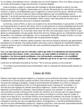Sí, lo lamento, pero debemos volver a introducirnos en el tracto digestivo. Pero no te aflijas, porque esta
vez iremos directamente al lugar más divertido: el intestino delgado.
Como recordarás, cuando la comida pasa del estómago al intestino delgado se mezcla con sales
biliares producidas en el hígado y almacenadas en la vesícula. Recuerda que las sales biliares son muy
similares al jabón y son fundamentales para la digestión y la absorción de las grasas. Además de la bilis
proveniente de la vesícula, el páncreas libera enzimas digestivas que son fundamentales para la
digestión. Y no olvides que gran parte del proceso digestivo tiene lugar en las pequeñas estructuras del
intestino: las vellosidades y microvellosidades. Ahora veamos cómo interactúan las lectinas con el
recubrimiento intestinal para provocar la respuesta autoinmune.
Las lectinas, como la WGA, se unen a un receptor de las microvellosidades, lo que permite a la WGA
ser transportada hacia el interior del cuerpo. Este es el mecanismo de la catarata autoinmune que describí
anteriormente. Si se daña la pared intestinal (microvellosidades), todo el contenido del intestino puede
penetrar en el organismo. Sí, es tan malo como suena. No solo creas anticuerpos contra la WGA, lo que
genera la autoinmunidad, sino que puedes desarrollar diversas alergias gracias al recubrimiento intestinal
permeable y a los alimentos mal digeridos. Así es como puedes desarrollar alergias al pollo, a la carne
vacuna, a las manzanas o a otros alimentos que son generalmente benignos.
Además, si se daña el intestino, quedas expuesto a una serie de sustancias químicas que generalmente
permanecen en el intestino. Esto puede producir afecciones como el síndrome de sensibilidad múltiple a
sustancias químicas, que es considerado más como un problema psiquiátrico que como una afección
médica legítima.
Voy a ser muy claro para que me entiendas: todo lo que daña el recubrimiento intestinal (incluidas
las infecciones bacterianas, virales y parasitarias, así como también el alcohol, los cereales, las
legumbres y los lácteos) puede predisponer a las enfermedades autoinmunes, a la sensibilidad
múltiple a sustancias químicas y a las alergias a alimentos que de no ser por esto, serían benignos.
Como dice mi entrenador brasileño de Jiu-Jitsu: “No es esto una opinión, es esto un hecho”.
“Si se daña la pared intestinal (microvellosidades), todo el contenido del intestino puede penetrar en
el organismo”.
Lleno de bilis
Mientras tiene lugar este desastre digestivo, se preparan varios problemas adicionales. Como recordarás,
la función de la vesícula biliar consiste en liberar sales biliares que se mezclan con la comida cuando
esta pasa del estómago al duodeno. Cuando la pared intestinal está dañada, no se libera el mensajero
químico, la colecistoquinina (CCK). La CCK generalmente envía el mensaje de “encendido” a la
vesícula para que segregue las enzimas pancreáticas digestivas. Cuando se bloquea esta señal, no
digerimos correctamente los alimentos, especialmente las grasas y las proteínas. La ausencia de
secreción biliar permite la formación de cristales de colesterol en la vesícula, que a la larga producen
cálculos biliares. La práctica médica usual, que consiste en extirpar la vesícula, equivale a matar al
canario de la mina de oro. Los cálculos biliares son un síntoma del problema, una alarma. En lugar de
tratar la causa (eliminar el consumo de cereales), nos quitamos la vesícula. Las personas a las que se ha
extirpado la vesícula son casi con seguridad celíacas sin diagnosticar y con toda probabilidad padecen
una serie de otras enfermedades progresivas. Según mi experiencia, estas personas experimentan muchos
problemas digestivos que culminan en la disfagia, la dificultad para tragar.
 