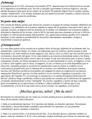¡Achtung!
La perturbación de la CCK y hormonas relacionadas (PYY, adiponectina) en la señalización en cascada
de la digestión es un problema serio. No solo se perjudica gravemente el proceso digestivo, sino que
además desaparece gran parte de las señales de saciedad. No podemos digerir bien la comida, estamos
siempre “hambrientos” y los mismos alimentos que nos apetecen (cereales refinados y chatarra llena de
azúcar) son los que causan los problemas.
Se pone aún mejor
Otro sistema de defensa química que utilizan los cereales es un grupo de enzimas llamadas inhibidores de
la proteasa. Los inhibidores de la proteasa impiden la ruptura de las proteínas. Esto quiere decir que, al
consumir cereales, no digieres bien las proteínas de la comida. Los inhibidores de la proteasa también
dificultan la digestión de las lectinas, como la WGA, haciendo que estos elementos ya de por sí difíciles
de digerir se vuelvan prácticamente indestructibles. Así, quedan más proteínas grandes en el contenido
intestinal, lo que aumenta la probabilidad de desarrollar enfermedades autoinmunes, alergias o
sensibilidad a sustancias químicas.
¿Osteoporosis?
Si a esta altura pensar en los cereales no te produce dolor de barriga, hablemos de un elemento más: los
antinutrientes, como los fitatos. Los fitatos son importantes para las semillas y granos porque se unen
fuertemente a los iones metálicos (como magnesio, zinc, hierro, calcio y cobre), que son cruciales para el
crecimiento y desarrollo del grano. Si los iones metálicos no estuvieran fuertemente unidos a los fitatos,
el proceso de germinación podría ocurrir antes de tiempo, lo que sería desastroso para el grano. Cuando
consumimos cereales, los fitatos permanecen activos y se unen fuertemente al calcio, al magnesio, al zinc
y al hierro. Esto significa que el calcio, el magnesio, el zinc y el hierro ya no están disponibles para la
absorción. Justamente porque la acción de los antinutrientes como los fitatos se combina con las
características perjudiciales para el intestino de las lectinas y los inhibidores de proteasa, nuestros
ancestros del Neolítico perdieron en promedio seis pulgadas de altura en comparación con nuestros
antepasados Paleolíticos, gracias a la dieta neolítica rica en cereales y legumbres (¿recuerdas a los
agricultores del Capítulo 2?). ¿Te preocupa la osteoporosis o la anemia ferropénica (deficiencia de
hierro)? ¿Padeces fatiga o problemas cardíacos que puedan ser causados por la deficiencia de magnesio?
¿Consumes obedientemente la dieta “inteligente” de cereales, legumbres y lácteos de bajo contenido
graso recomendada por tu nutricionista y tu médico? ¿Ahora entiendes lo ridícula que es esta
recomendación, a la luz de lo que sabes acerca de los cereales, las legumbres y los lácteos?
¡Muchas gracias, señor! ¿Me da otro?
Resumamos los mecanismos por los cuales los cereales pueden provocar problemas de absorción y cómo
estos afectan nuestra salud y bienestar:
1. Daño al recubrimiento intestinal. Si el intestino está dañado, no absorbes nutrientes. Necesitamos
vellosidades y microvellosidades saludables para absorber los nutrientes, ya sean proteínas,
carbohidratos, grasas, vitaminas o minerales.
2. Daño a la vesícula biliar y a la producción de bilis. Si no absorbes grasas y nutrientes solubles en
grasas, como las vitaminas A, D, K y otros nutrientes, tendrás problemas para utilizar los minerales que
 
