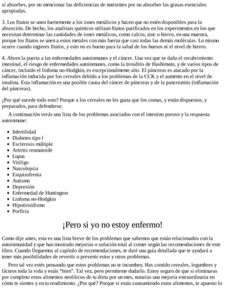 sí absorbes, por no mencionar las deficiencias de nutrientes por no absorber las grasas esenciales
apropiadas.
3. Los fitatos se unen fuertemente a los iones metálicos y hacen que no estén disponibles para la
absorción. De hecho, los analistas químicos utilizan fitatos purificados en los experimentos en los que
necesitan determinar las cantidades de iones metálicos, como calcio, zinc o hierro, en una muestra,
porque los fitatos se unen a estos metales con más fuerza que casi todas las demás moléculas. Lo mismo
ocurre cuando ingieres fitatos, y esto no es bueno para la salud de los huesos ni el nivel de hierro.
4. Abren la puerta a las enfermedades autoinmunes y el cáncer. Una vez que se daña el recubrimiento
intestinal, el riesgo de enfermedades autoinmunes, como la tiroiditis de Hashimoto, y de varios tipos de
cáncer, incluido el linfoma no-Hodgkin, es excepcionalmente alto. El páncreas es atacado por la
inflamación inducida por los cereales debido a los problemas de la CCK y el aumento en el nivel de
insulina. Esta inflamación es una posible causa del cáncer de páncreas y de la pancreatitis (inflamación
del páncreas).
¿Por qué sucede todo esto? Porque a los cereales no les gusta que los comas, y están dispuestos, y
preparados, para defenderse.
A continuación verás una lista de los problemas asociados con el intestino poroso y la respuesta
autoinmune:
Infertilidad
Diabetes tipo l
Esclerosis múltiple
Artritis reumatoide
Lupus
Vitiligo
Narcolepsia
Esquizofrenia
Autismo
Depresión
Enfermedad de Huntington
Linfoma no-Hodgkin
Hipotiroidismo
Porfiria
¡Pero si yo no estoy enfermo!
Como dije antes, esta es una lista breve de los problemas que sabemos que están relacionados con la
autoinmunidad y que han mostrado mejorías o solución total al comer según las recomendaciones de este
libro. Cuando lleguemos al capítulo de recomendaciones, te daré una guía detallada que te ayudará a
tener más posibilidades de revertir o prevenir estos y otros problemas.
Pero tal vez estés pensando que estos problemas no te incumben. Has comido cereales, legumbres y
lácteos toda la vida y estás “bien”. Tal vez, pero permíteme dudarlo. Estoy seguro de que si eliminaras
por completo estos alimentos neolíticos de tu dieta por un mes, notarías una mejoría extraordinaria en
cómo te sientes y en tu rendimiento. ¿Por qué? Porque si estás consumiendo estos alimentos, te apuesto lo
 