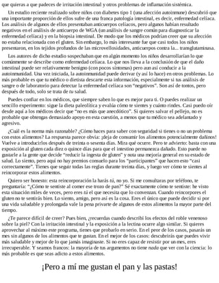 que quieras a que padeces de irritación intestinal y otros problemas de inflamación sistémica.
Un estudio reciente realizado sobre niños con diabetes tipo 1 (una afección autoinmune) descubrió que
una importante proporción de ellos sufre de una franca patología intestinal, es decir, enfermedad celíaca.
Los análisis de algunos de ellos presentaban anticuerpos celíacos, pero algunos habían resultado
negativos en el análisis de anticuerpo de WGA (un análisis de sangre común para diagnosticar la
enfermedad celíaca) y en la biopsia intestinal. De modo que los médicos podrían creer que su afección
no estaba relacionada con el gluten. Sin embargo, lo más interesante fue que casi todos los niños
presentaron, en los tejidos profundos de las microvellosidades, anticuerpos contra la... transglutaminasa.
Los autores de dicho estudio sospechaban que en algún momento los niños desarrollarían lo que
comúnmente se describe como enfermedad celíaca. Lo que nos lleva a la conclusión de que el daño
intestinal puede ser relativamente benigno (con pocos síntomas) pero aun así conducir a la
autoinmunidad. Una vez iniciada, la autoinmunidad puede derivar (y así lo hace) en otros problemas. Lo
más probable es que tu médico o dietista descarte esta información, especialmente si tus análisis de
sangre o de laboratorio para detectar la enfermedad celíaca son “negativos”. Son así de tontos, pero
después de todo, solo se trata de tu salud.
Puedes confiar en los médicos, que siempre saben lo que es mejor para ti. O puedes realizar un
sencillo experimento: sigue la dieta paleolítica y evalúa cómo te sientes y cuánto rindes. Casi puedo oír
desde aquí a los médicos decir que “no es más que anecdótico”. Si quieres salvar el pellejo, no es
probable que obtengas demasiado apoyo en esta cuestión, a menos que tu médico sea adelantado y
agresivo.
¿Cuál es la norma más razonable? ¿Cómo haces para saber con seguridad si tienes o no un problema
con estos alimentos? La respuesta parece obvia: ¡deja de consumir los alimentos potencialmente dañinos!
Vuelve a introducirlos después de treinta o sesenta días. Mira qué ocurre. Pero te advierto: basta con una
exposición al gluten cada diez o quince días para que el intestino permanezca dañado. Esto puede no
gustarle a la gente que decide “reducir la ingesta de gluten” y nota una mejoría general en su estado de
salud. Lo siento, pero aquí no hay premios consuelo para los “participantes” que hacen esto “casi
correctamente”. Tienes que seguir todas las reglas durante treinta días, y luego ver cómo te sientes al
reincorporar estos alimentos.
Quiero ser honesto: esta reincorporación la harás tú, no yo. Si me consultaras por teléfono, te
preguntaría: “¿Cómo te sentiste al comer ese trozo de pan?” Sé exactamente cómo te sentiste: he visto
esta situación miles de veces, pero eres tú el que necesita que lo convenzan. Cuando reincorpores el
gluten no te sentirás bien. Lo siento, amigo, pero así es la cosa. Eres el único que puede decidir si por
una vida saludable y prolongada vale la pena privarte de algunos de estos alimentos la mayor parte del
tiempo.
¿Te parece difícil de creer? Pues bien, ¿recuerdas cuando describí los efectos del roble venenoso
sobre la piel? Con la irritación intestinal y la exposición a la lectina ocurre algo similar. Si quieres
aprovechar al máximo este programa, tienes que probarlo en serio. En el peor de los casos, pasarás un
mes sin algunos de los alimentos que te gustan. En el mejor de los casos: descubrirás que puedes vivir
más saludable y mejor de lo que jamás imaginaste. Si no eres capaz de resistir por un mes, eres
irrecuperable. Y seamos francos: la mayoría de tus argumentos no tiene nada que ver con la ciencia: lo
más probable es que seas adicto a estos alimentos.
¡Pero a mí me gustan el pan y las pastas!
 