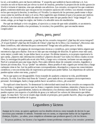 Lo sé, a mí también, pero me hacen enfermar. Y sospecho que también te hacen enfermar a ti. Los
cereales no solo te hacen mal por elevar tu nivel de insulina, perturbar la proporción de ácidos grasos (n-
3/n-6) e irritarte el intestino, sino que además son adictivos. Los cereales, en especial los que contienen
gluten, contienen moléculas que encajan en los receptores opiáceos del cerebro. Los mismos receptores
en los que encajan la heroína, la morfina y el Vicodin. La mayoría de las personas puede tomar o dejar
cosas como las tortillas de maíz y el arroz. Pero sugiéreles que eliminen el pan y las pastas por motivos
de salud, y te clavarán un cuchillo de untar en la frente antes de que puedas decir “trigo integral”. Lo
siento, amigo, yo no hago las reglas, me limito a la adorable tarea de enseñártelas.
Por qué me dediqué a vivir sin gluten, al ejercicio y a tratar de que estés saludable, es un misterio.
¡Debería haberme atenido a las prostitutas, la cocaína y los pastelillos, que son mucho menos
complicados!
¡Pero, pero, pero!
¡Pardiez! Sé lo que estás pensando: ¿y qué hay de los cereales integrales? ¿Qué hay del arroz integral?
¿Y el pan Ezekiel? ¿Qué hay del Estudio de China? ¿Qué hay de la fibra y las vitaminas? ¿Necesitas más
datos científicos, más información para convencerte? Tengo una sola palabra para ti: Actúa.
Podría escribir mil páginas de investigaciones técnicas y científicas, pero siempre habría alguien que
encontraría algo para objetar. Esto no es más que una estrategia de dilación. Si quieres estar más sano,
verte mejor y rendir más, lo que debes hacer es actuar. En última instancia, es tu propia experiencia lo
que cuenta. ¿Quieres más información científica? ¿Quieres discutir? Lee todos los libros citados en este
libro, la investigación publicada en mi sitio Web, y luego ven a visitarme, invítame con una margarita
NorCal y prepárate para una larga charla. Pero antes deberás dejar de consumir cereales, legumbres y
lácteos por treinta días. Yo ya “probé” tus métodos. Ahora prueba el mío: síguelo por treinta días y luego
cuéntame cómo te fue. Lee las publicaciones correspondientes, desempolva y repasa tus conocimientos
científicos y ven con treinta días de experiencia personal para poder hablar. Los deportistas de salón no
pueden opinar sobre este tema, ¿capisci?
No es que quiera ser desagradable. Estoy tratando de ayudarte a mejorar tu vida, posiblemente
salvarla. Tu vida. Este libro está lleno de “ciencia”, pero nada de eso se compara con tu experiencia
personal. Arremángate, hazlo y luego podrás hacer un análisis crítico, ¿de acuerdo?
Te explicaré cómo hacerlo. Te demostraré la inferioridad nutricional de los cereales en comparación
con las frutas y vegetales (parece que las frutas y vegetales tienen vitaminas, minerales y hasta esa cosa
loca llamada fibra; aparentemente, todavía no informaron a los dietistas matriculados). Te diré lo que
puedes esperar con respecto a la pérdida de grasa y te indicaré los valores de laboratorio que debes
seguir. Es muy fácil. Tal vez te resulte algo extraño al principio, pero puedes hacerlo. ¡Baja esa galleta!
Llegó el momento de hablar de la grasa.
Legumbres y lácteos
Aunque no lo creas, no quiero agobiarte con los detalles técnicos; estoy tratando de decirte lo que
necesitas para entender el método. Teniendo esto en cuenta, es importante hablar de las legumbres
(lentejas, frijoles... ya sabes, ¡esos simpáticos alimentos que producen gases!) y de los lácteos.
En pocas palabras, los lácteos y las legumbres tienen problemas similares a los cereales: proteínas
 