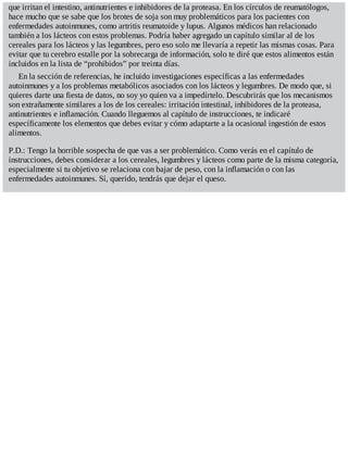 que irritan el intestino, antinutrientes e inhibidores de la proteasa. En los círculos de reumatólogos,
hace mucho que se sabe que los brotes de soja son muy problemáticos para los pacientes con
enfermedades autoinmunes, como artritis reumatoide y lupus. Algunos médicos han relacionado
también a los lácteos con estos problemas. Podría haber agregado un capítulo similar al de los
cereales para los lácteos y las legumbres, pero eso solo me llevaría a repetir las mismas cosas. Para
evitar que tu cerebro estalle por la sobrecarga de información, solo te diré que estos alimentos están
incluidos en la lista de “prohibidos” por treinta días.
En la sección de referencias, he incluido investigaciones específicas a las enfermedades
autoinmunes y a los problemas metabólicos asociados con los lácteos y legumbres. De modo que, si
quieres darte una fiesta de datos, no soy yo quien va a impedírtelo. Descubrirás que los mecanismos
son extrañamente similares a los de los cereales: irritación intestinal, inhibidores de la proteasa,
antinutrientes e inflamación. Cuando lleguemos al capítulo de instrucciones, te indicaré
específicamente los elementos que debes evitar y cómo adaptarte a la ocasional ingestión de estos
alimentos.
P.D.: Tengo la horrible sospecha de que vas a ser problemático. Como verás en el capítulo de
instrucciones, debes considerar a los cereales, legumbres y lácteos como parte de la misma categoría,
especialmente si tu objetivo se relaciona con bajar de peso, con la inflamación o con las
enfermedades autoinmunes. Sí, querido, tendrás que dejar el queso.
 