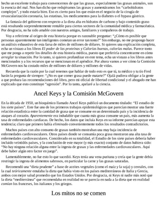 hecho un excelente trabajo para convencernos de que las grasas, especialmente las grasas animales, son
la esencia del mal. Nos han dicho que redujéramos las grasas y aumentáramos los “carbohidratos
complejos”, y todo estaría bien. Eso es cierto para los que están en el negocio de la cirugía de
revascularización coronaria, las estatinas, los medicamentos para la diabetes o el bypass gástrico.
La fantasía del gobierno con respecto a la dieta alta en hidratos de carbono y bajo contenido graso
está resultando sorprendentemente rentable para ciertos sectores de la comunidad médica y farmacéutica.
Por desgracia, no ha sido amable con nuestros amigos, familiares y compañeros de trabajo.
Voy a referirme al origen de esta historia porque es razonable preguntar: “¿Cómo es posible que
personas aparentemente tan inteligentes cometan un error tan tonto?” Sin embargo, no me propongo hacer
un análisis exhaustivo de esta farsa de miles de millones de dólares. Si quieres una explicación completa,
echa un vistazo a los libros El poder de las proteínas y Calorías buenas, calorías malas. Parece tonto
que me ponga a repetir los detalles de esta historia médica, puesto que preferiría concentrarme en cómo
arreglar tu situación. Por lo tanto, si quieres profundizar en este tema, echa un vistazo a los libros antes
mencionados y a los recursos que se mencionan en el apéndice. Por ahora vamos a ver cómo la Comisión
McGovern nos ha costado miles de millones de dólares y millones de vidas.
Recuerda que la razón por la cual tenemos que hablar de todo esto es que tú, tu médico y tu tío Fred
harán la pregunta de siempre: “¿No es que comer grasa puede matarte?” Ojalá pudiera obligar a la gente
a que probara las recomendaciones del libro, pero mi oficial de libertad condicional y el abogado me han
explicado que esto constituye “agresión”. Por lo tanto, apelaré a la ciencia.
Ancel Keys y la Comisión McGovern
En la década de 1950, un bioquímico llamado Ancel Keys publicó un documento titulado: “El estudio de
los siete países”. Este fue uno de los primeros trabajos epidemiológicos que parecían mostrar una fuerte
relación estadística entre la cantidad de grasa que se consume en un determinado país y la incidencia de
ataques al corazón. Aparentemente era indudable que cuanta más grasa consume un país, más aumenta la
tasa de enfermedades cardíacas. De hecho, los datos que incluía Keys en su informe parecían apoyar esta
tendencia; claro que primero había eliminado convenientemente todos los resultados contradictorios.
Muchos países con alto consumo de grasas también mostraban una muy baja incidencia de
enfermedades cardiovasculares. Otros países donde se consumía poca grasa mostraron una alta tasa de
enfermedades cardiovasculares. Considerado en su totalidad, el Estudio de los siete países debería haber
incluido veintidós países, y la conclusión de este mayor (y más exacto) conjunto de datos hubiera sido:
“No hay ninguna relación alguna entre la ingesta de grasas y las enfermedades cardiovasculares. Aquí
debe haber algún otro factor en juego”.
Lamentablemente, no fue esto lo que sucedió. Keys tenía una vena puritana y creía que la gente debía
restringir la ingesta de alimentos sabrosos, en particular la carne y las grasas saturadas.
Recomendó una “dieta prudente” a base de aceites vegetales (como el maíz y la soja) y cereales, con
la cual teóricamente emulaba la dieta que había visto en los países mediterráneos de Italia y Grecia,
ambos con mejor salud promedio que los Estados Unidos. Por desgracia, ni Keys ni nadie más notó que
la dieta “mediterránea” que recomendaba en realidad no se parecía en nada a la dieta que en realidad
comían los franceses, los italianos y los griegos.
Los mitos no se comen
 