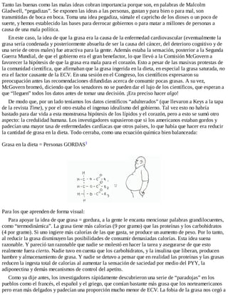Tanto las buenas como las malas ideas cobran importancia porque son, en palabras de Malcolm
Gladwell, “pegadizas”. Se exponen las ideas a las personas, gustan y para bien o para mal, son
transmitidas de boca en boca. Toma una idea pegadiza, súmale el capricho de los dioses o un poco de
suerte, y hemos establecido las bases para derrocar gobiernos o para matar a millones de personas a
causa de una mala política.
En este caso, la idea de que la grasa era la causa de la enfermedad cardiovascular (eventualmente la
grasa sería condenada y posteriormente absuelta de ser la causa del cáncer, del deterioro cognitivo y de
una serie de otros males) fue atractiva para la gente. Además estaba la sensación, posterior a la Segunda
Guerra Mundial, de que el gobierno era el gran benefactor, lo que llevó a la Comisión McGovern a
favorecer la hipótesis de que la grasa era mala para el corazón. Esto a pesar de las masivas protestas de
la comunidad científica, que afirmaban que la grasa ingerida en la dieta, en especial la grasa saturada, no
era el factor causante de la ECV. En una sesión en el Congreso, los científicos expresaron su
preocupación antes las recomendaciones difundidas acerca de consumir pocas grasas. A su vez,
McGovern bromeó, diciendo que los senadores no se pueden dar el lujo de los científicos, que esperan a
que “lleguen” todos los datos antes de tomar una decisión. ¡Era preciso hacer algo!
De modo que, por un lado teníamos los datos científicos “adulterados” (que llevaron a Keys a la tapa
de la revista Time), y por el otro estaba el ingenuo idealismo del gobierno. Tal vez esto no habría
bastado para dar vida a esta monstruosa hipótesis de los lípidos y el corazón, pero a esto se sumó otro
aspecto: la credulidad humana. Los investigadores supusieron que si los americanos estaban gordos y
padecían una mayor tasa de enfermedades cardíacas que otros países, lo que había que hacer era reducir
la cantidad de grasa en la dieta. Todo cerraba, como una ecuación química bien balanceada:
Grasa en la dieta = Personas GORDAS1
Para los que aprenden de forma visual:
Para apoyar la idea de que grasa = gordura, a la gente le encanta mencionar palabras grandilocuentes,
como “termodinámica”. La grasa tiene más calorías (9 por gramo) que las proteínas y los carbohidratos
(4 por gramo). Si uno ingiere más calorías de las que gasta, se produce un aumento de peso. Por lo tanto,
al reducir la grasa disminuyen las posibilidades de consumir demasiadas calorías. Esta idea suena
razonable. Y pareció tan razonable que nadie se molestó en hacer la tarea y asegurarse de que esto
realmente fuera cierto. Nadie tuvo en cuenta que los carbohidratos, y la insulina que liberan, producen
hambre y almacenamiento de grasa. Y nadie se detuvo a pensar que en realidad las proteínas y las grasas
reducen la ingesta total de calorías al aumentar la sensación de saciedad por medio del PYY, la
adiponectina y demás mecanismos de control del apetito.
Como ya dije antes, los investigadores rápidamente descubrieron una serie de “paradojas” en los
pueblos como el francés, el español y el griego, que comían bastante más grasa que los norteamericanos
pero eran más delgados y padecían una proporción mucho menor de ECV. La fobia de la grasa nos cegó a
 