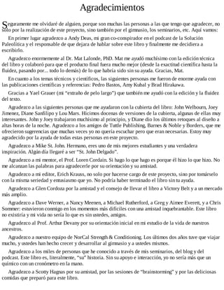 S
Agradecimientos
eguramente me olvidaré de alguien, porque son muchas las personas a las que tengo que agradecer, no
solo por la realización de este proyecto, sino también por el gimnasio, los seminarios, etc. Aquí vamos:
En primer lugar agradezco a Andy Deas, mi gran co-conspirador en el podcast de la Solución
Paleolítica y el responsable de que dejara de hablar sobre este libro y finalmente me decidiera a
escribirlo.
Agradezco enormemente al Dr. Mat Lalonde, PhD. Mat me ayudó muchísimo con la edición técnica
del libro y colaboró para que el producto final fuera mucho mejor (desde la exactitud científica hasta la
fluidez, pasando por... todo lo demás) de lo que habría sido sin su ayuda. Gracias, Mat.
En cuanto a los temas técnicos y científicos, las siguientes personas me fueron de enorme ayuda con
las publicaciones científicas y referencias: Pedro Bastos, Amy Kubal y Brad Hirakawa.
Gracias a Yael Grauer (mi “extraño de pelo largo”) que también me ayudó con la edición y la fluidez
del texto.
Agradezco a las siguientes personas que me ayudaron con la cubierta del libro: John Welbourn, Joey
Jimenez, Diane Sanfilipo y Lou Mars. Hicimos docenas de versiones de la cubierta, algunas de ellas muy
interesantes. John y Joey trabajaron muchísimo al principio, y Diane dio los últimos retoques al diseño a
altas horas de la noche. Agradezco a los amigos de Tuttle Publishing, Barnes & Noble y Borders, que me
ofrecieron sugerencias que muchas veces yo no quería escuchar pero que eran necesarias. Estoy muy
agradecido por la ayuda de todas estas personas en este proyecto.
Agradezco a Mike St. John. Hermano, eres uno de mis mejores estudiantes y una verdadera
inspiración. Algún día llegaré a ser “St. John Delgado”.
Agradezco a mi mentor, el Prof. Loren Cordain. Si hago lo que hago es porque él hizo lo que hizo. No
me alcanzan las palabras para agradecerle por su orientación y su amistad.
Agradezco a mi editor, Erich Krauss, no solo por hacerse cargo de este proyecto, sino por tomárselo
con la misma seriedad y entusiasmo que yo. No podría haber terminado el libro sin tu ayuda.
Agradezco a Glen Cordoza por la amistad y el consejo de llevar el libro a Victory Belt y a un mercado
más amplio.
Agradezco a Dave Werner, a Nancy Meenen, a Michael Rutherford, a Greg y Aimee Everett, y a Chris
Sommer: estuvieron conmigo en los momentos más difíciles con una amistad inquebrantable. Este libro
no existiría y mi vida no sería lo que es sin ustedes, amigos.
Agradezco al Prof. Arthur Devany por su orientación inicial en mi estudio de la vida de nuestros
ancestros.
Agradezco a nuestro equipo de NorCal Strength & Conditioning. Los últimos dos años tuve que viajar
mucho, y ustedes han hecho crecer y desarrollar al gimnasio y a ustedes mismos.
Agradezco a los miles de personas que he conocido a través de mis seminarios, del blog y del
podcast. Este libro es, literalmente, “su” historia. Sin su apoyo e interacción, yo no sería más que un
químico con un cronómetro en la mano.
Agradezco a Scotty Hagnas por su amistad, por las sesiones de “brainstorming” y por las deliciosas
comidas que preparó para este libro.
 