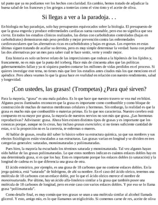 tal punto que ya no podíamos ver los hechos con claridad. En cambio, hemos tratado de adjudicar la
buena salud de los franceses y los griegos a tonterías como el vino tinto y el aceite de oliva.
Si llegas a ver a la paradoja. . .
En biología no hay paradojas, solo hay presupuestos equivocados sobre la biología. El presupuesto de
que la grasa engorda y produce enfermedades cardíacas suena razonable, pero eso no significa que sea
cierta. En todos los estudios clínicos realizados, las dietas con carbohidratos controlados (bajas en
carbohidratos) demostraron más peso perdido y mejor prevención contra las enfermedades
cardiovasculares que las alternativas ricas en carbohidratos y bajas en grasas. Los expertos en estas
últimas siguen tratando de acallar su derrota, pero es muy simple determinar la verdad: basta con probar
las dos alternativas por un mes para saber cuál te hace sentir, verte y rendir mejor.
Esta historia es solo un breve relato de las imprecisiones que rodean a la hipótesis de los lípidos y,
francamente, no es más que la punta del iceberg. Hace más de cincuenta años que las políticas
gubernamentales fallan y ya ni siquiera pueden contarse los millones de vidas perdidos en el proceso. Si
quieres investigar este tema, no tienes más que leer los estudios antes citados más los que menciono en el
apéndice. Pero ahora veamos lo que la grasa hace en realidad en relación con nuestro rendimiento, salud
y longevidad.
¡Con ustedes, las grasas! (Trompetas) ¿Para qué sirven?
Para la mayoría, “grasa” es una mala palabra. Es lo que hace que nuestro trasero se vea mal en bikini.
Algunos pocos iluminados reconocen que la grasa es importante como combustible y como bloque de
construcción de muchas de nuestras membranas celulares y hormonas. Sin embargo, la realidad es que la
grasa es mucho más que combustible o materias primas. Es lo que nos caracteriza. Nuestro cerebro está
compuesto en su mayor por grasa, la mayoría de nuestros nervios no son más que grasa. ¿Las hormonas
reproductivas? Adivinaste: grasa. Ahora bien existen distintos tipos de grasas y es importante que los
conozcas porque, aunque no lo creas, hay incluso grasas esenciales; si no tienes suficiente cantidad de
estas, o si la proporción no es la correcta, te enfermas o mueres.
Al hablar de grasas, resulta útil saber lo básico sobre su estructura química, ya que sus nombres y sus
efectos fisiológicos están vinculados a sus estructuras. Las grasas varían en longitud y se dividen en tres
categorías generales: saturadas, monoinsaturadas y poliinsaturadas.
Pues bien, la mayoría ha escuchado los términos saturada y monoinsaturada. Tal vez algunos hayan
oído hablar de las grasas poliinsaturadas. Lo que estos nombres indican es cuántos enlaces dobles hay en
una determinada grasa, si es que los hay. Esto es importante porque los enlaces dobles (o saturación) y la
longitud de cadena es lo que diferencia una grasa de otra.
El ácido esteárico, por ejemplo, es una grasa de 18 carbonos que no contiene enlaces dobles. En la
jerga química, está “saturado” de hidrógeno, de ahí su nombre. En el caso del ácido oleico, tenemos una
molécula de 18 carbonos con un enlace doble, por lo que el ácido oleico merece el nombre de
monoinsaturado. Por último, hay un ácido alfa-linoleico similar a la grasa que también posee una
molécula de 18 carbonos de longitud, pero en este caso con varios enlaces dobles. Y por eso se lo llama
grasa “poliinsaturada”.
Como detalle final, es muy común que tres grasas se unan a una molécula similar al alcohol llamada
glicerol. Y esto, amigo mío, es lo que llamamos un triglicérido. Si comemos carne de res, aceite de oliva
 