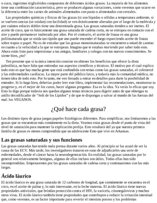 o coco, ingerimos triglicéridos compuestos de diferentes ácidos grasos. La mayoría de los alimentos
tiene una combinación característica, pero se producen algunas variaciones, como veremos que ocurre en
la diferencia entre las carnes de animales alimentados con pasto o alimentados con cereales.
Las propiedades químicas y físicas de las grasas (si son líquidas o sólidas a temperatura ambiente, si
se vuelven rancias (se oxidan) con facilidad) se ven drásticamente alteradas por el largo de la molécula y
por cuántos enlaces dobles tiene una determinada grasa. Las grasas saturadas tienden a ser inertes. El
aceite de coco, que es básicamente una grasa saturada de cadena corta, no se estropea en contacto con el
aire y puede permanecer inalterada por años. Por el contrario, el aceite de linaza es una grasa
poliinsaturada que se oxida tan rápido que uno puede encender el fuego esparciendo aceite de linaza
sobre trapos o papel. No es de extrañar que las grasas monoinsaturadas se encuentren a mitad de camino
en cuanto a la velocidad a la que se estropean. Imagino que te estabas muriendo por saber todo esto.
Ahora estás listo para impresionar a tus amigos, familiares y colegas con tus nuevos conocimientos. Se
siente bien, ¿no?
Ten presente que si tu única intención consiste en obtener los beneficios que ofrece la dieta
paleolítica, no hace falta que entiendas sus aspectos científicos y técnicos. El motivo por el cual explico
todo esto es que hay mucha gente que está confundida con temas como las grasas saturadas, el colesterol
y las enfermedades cardíacas. La mayor parte del público laico, y todavía más la comunidad médica, no
tienen idea de todo esto. Por lo tanto, me veo forzado a entrar en detalles para darte la posibilidad de
entender. Si lo hago bien, deberías poder leer este libro, implementar las recomendaciones, monitorear tu
progreso y, en el mejor de los casos, hacer algunas preguntas. Esa es la idea. Ya verás lo eficaz que soy.
Esto lo digo porque todavía nos quedan algunos temas técnicos para digerir antes de que obtengas tu
anillo decodificador de “Jedi de los Lípidos” y de que te dispongas a salvar al mundo de las fuerzas del
mal: los VEGANOS.
¿Qué hace cada grasa?
Los distintos tipos de grasa juegan papeles fisiológicos diferentes. Para simplificar, nos limitaremos a las
grasas que se encuentran más comúnmente en la dieta. Veamos estas grasas desde el punto de vista del
nivel de saturación para mantener la explicación prolija. Esto resultará útil ya que nuestra primera
familia de grasas es menos comprendida que un adolescente Emo que vive en Arkansas.
Las grasas saturadas y sus funciones
Las grasas saturadas han tenido mala prensa durante varios años. Al principio se las acusó de ser la
causa de las ECV. Más tarde, los investigadores trataron en vano de adjudicarles una serie de
enfermedades, desde el cáncer hasta la neurodegeneración. En realidad, las grasas saturadas por lo
general son relativamente benignas, algunas de ellas incluso son útiles. Todas ellas han sido
incomprendidas. Empezaremos por las grasas saturadas de cadena corta y continuaremos con las más
largas.
Ácido láurico
El ácido láurico es una grasa saturada de 12 carbonos de longitud, que comúnmente se encuentra en el
coco, en el aceite de palma y, lo más interesante, en la leche materna. El ácido láurico tiene nuevas
propiedades antivirales, que brindan protección contra el HIV, la varicela, citomegalovirus y muchos
otros virus. El ácido láurico también tiene propiedades que contribuyen a reducir la irritación intestinal
que, como veremos, es un factor importante para revertir el intestino poroso y los problemas
 