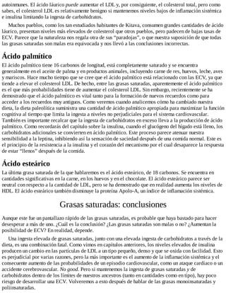 autoinmunes. El ácido láurico puede aumentar el LDL y, por consiguiente, el colesterol total, pero como
sabes, el colesterol LDL es relativamente benigno si mantenemos niveles bajos de inflamación sistémica
e insulina limitando la ingesta de carbohidratos.
Muchos pueblos, como los tan estudiados habitantes de Kitava, consumen grandes cantidades de ácido
láurico, presentan niveles más elevados de colesterol que otros pueblos, pero padecen de bajas tasas de
ECV. Parece que la naturaleza nos regala otra de sus “paradojas”, o que nuestra suposición de que todas
las grasas saturadas son malas era equivocada y nos llevó a las conclusiones incorrectas.
Ácido palmítico
El ácido palmítico tiene 16 carbonos de longitud, está completamente saturado y se encuentra
generalmente en el aceite de palma y en productos animales, incluyendo carne de res, huevos, leche, aves
y mariscos. Hace mucho tiempo que se cree que el ácido palmítico está relacionado con las ECV, ya que
tiende a elevar el colesterol LDL. De hecho, entre las grasas saturadas, aparentemente el ácido palmítico
es el que más probabilidades tiene de aumentar el colesterol LDL. Sin embargo, recientemente se ha
demostrado que el ácido palmítico es vital tanto para la formación de nuevos recuerdos como para
acceder a los recuerdos muy antiguos. Como veremos cuando analicemos cómo ha cambiado nuestra
dieta, la dieta paleolítica suministra una cantidad de ácido palmítico apropiada para maximizar la función
cognitiva al tiempo que limita la ingesta a niveles no perjudiciales para el sistema cardiovascular.
También es importante recalcar que la ingesta de carbohidratos en exceso lleva a la producción de ácido
palmítico. Como recordarás del capítulo sobre la insulina, cuando el glucógeno del hígado está lleno, los
carbohidratos adicionales se convierten en ácido palmítico. Este proceso parece atenuar nuestra
sensibilidad a la leptina, inhibiendo así la sensación de saciedad después de una comida normal. Este es
el principio de la resistencia a la insulina y el corazón del mecanismo por el cual desaparece la respuesta
de estar “llenos” después de la comida.
Ácido esteárico
La última grasa saturada de la que hablaremos es el ácido esteárico, de 18 carbonos. Se encuentra en
cantidades significativas en la carne, en los huevos y en el chocolate. El ácido esteárico parece ser
neutral con respecto a la cantidad de LDL, pero se ha demostrado que en realidad aumenta los niveles de
HDL. El ácido esteárico también disminuye la proteína Apolo-A, un índice de inflamación sistémica.
Grasas saturadas: conclusiones
Aunque este fue un pantallazo rápido de las grasas saturadas, es probable que haya bastado para hacer
desesperar a más de uno. ¿Cuál es la conclusión? ¿Las grasas saturadas son malas o no? ¿Aumentan la
posibilidad de ECV? En realidad, depende.
Una ingesta elevada de grasas saturadas, junto con una elevada ingesta de carbohidratos a través de la
dieta, es una combinación fatal. Como vimos en capítulos anteriores, los niveles elevados de insulina
producen un cambio en las partículas de LDL a un tipo pequeño, denso y que se oxida con facilidad. Esto
es perjudicial por varias razones, pero la más importante es el aumento de la inflamación sistémica y el
consecuente aumento de las probabilidades de un episodio cardiovascular, como un ataque cardíaco o un
accidente cerebrovascular. No good. Pero si mantenemos la ingesta de grasas saturadas y de
carbohidratos dentro de los límites de nuestros ancestros (tanto en cantidades como en tipo), hay poco
riesgo de desarrollar una ECV. Volveremos a esto después de hablar de las grasas monoinsaturadas y
poliinsaturadas.
 