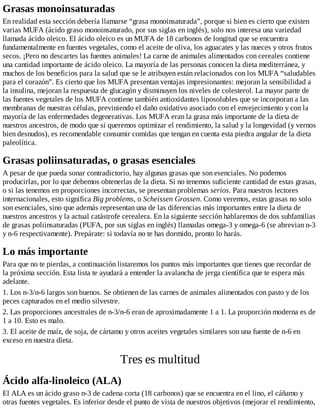 Grasas monoinsaturadas
En realidad esta sección debería llamarse “grasa monoinsaturada”, porque si bien es cierto que existen
varias MUFA (ácido graso monoinsaturado, por sus siglas en inglés), solo nos interesa una variedad
llamada ácido oleico. El ácido oleico es un MUFA de 18 carbonos de longitud que se encuentra
fundamentalmente en fuentes vegetales, como el aceite de oliva, los aguacates y las nueces y otros frutos
secos. ¡Pero no descartes las fuentes animales! La carne de animales alimentados con cereales contiene
una cantidad importante de ácido oleico. La mayoría de las personas conocen la dieta mediterránea, y
muchos de los beneficios para la salud que se le atribuyen están relacionados con los MUFA “saludables
para el corazón”. Es cierto que los MUFA presentan ventajas impresionantes: mejoran la sensibilidad a
la insulina, mejoran la respuesta de glucagón y disminuyen los niveles de colesterol. La mayor parte de
las fuentes vegetales de los MUFA contiene también antioxidantes liposolubles que se incorporan a las
membranas de nuestras células, previniendo el daño oxidativo asociado con el envejecimiento y con la
mayoría de las enfermedades degenerativas. Los MUFA eran la grasa más importante de la dieta de
nuestros ancestros, de modo que si queremos optimizar el rendimiento, la salud y la longevidad (y vernos
bien desnudos), es recomendable consumir comidas que tengan en cuenta esta piedra angular de la dieta
paleolítica.
Grasas poliinsaturadas, o grasas esenciales
A pesar de que pueda sonar contradictorio, hay algunas grasas que son esenciales. No podemos
producirlas, por lo que debemos obtenerlas de la dieta. Si no tenemos suficiente cantidad de estas grasas,
o si las tenemos en proporciones incorrectas, se presentan problemas serios. Para nuestros lectores
internacionales, esto significa Big problems, o Scheissen Grossen. Como veremos, estas grasas no solo
son esenciales, sino que además representan una de las diferencias más importantes entre la dieta de
nuestros ancestros y la actual catástrofe cerealera. En la siguiente sección hablaremos de dos subfamilias
de grasas poliinsaturadas (PUFA, por sus siglas en inglés) llamadas omega-3 y omega-6 (se abrevian n-3
y n-6 respectivamente). Prepárate: si todavía no te has dormido, pronto lo harás.
Lo más importante
Para que no te pierdas, a continuación listaremos los puntos más importantes que tienes que recordar de
la próxima sección. Esta lista te ayudará a entender la avalancha de jerga científica que te espera más
adelante.
1. Los n-3/n-6 largos son buenos. Se obtienen de las carnes de animales alimentados con pasto y de los
peces capturados en el medio silvestre.
2. Las proporciones ancestrales de n-3/n-6 eran de aproximadamente 1 a 1. La proporción moderna es de
1 a 10. Esto es malo.
3. El aceite de maíz, de soja, de cártamo y otros aceites vegetales similares son una fuente de n-6 en
exceso en nuestra dieta.
Tres es multitud
Ácido alfa-linoleico (ALA)
El ALA es un ácido graso n-3 de cadena corta (18 carbonos) que se encuentra en el lino, el cáñamo y
otras fuentes vegetales. Es inferior desde el punto de vista de nuestros objetivos (mejorar el rendimiento,
 