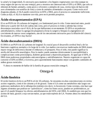 la salud y la longevidad). Es necesario para mantener a los hippies vegetarianos con vida (aunque no
estoy seguro de que esa sea una ventaja), pero a nosotros nos interesan más el EPA y el DHA, que solo se
obtienen de fuentes animales, como peces y silvestres y animales de caza, ciertos tipos de huevos (de
aves alimentadas con semillas de lino) y carne de animales alimentados con pasto. Como verás en el
diagrama adjunto, el ALA puede convertirse en EPA y DHA, pero el proceso es sumamente ineficiente.
Como ya dije, el ALA te mantiene con vida, pero no te permite prosperar.
Ácido eicosapentaenoico (EPA)
El es un PUFA de 20 carbonos de longitud, y es fundamental para la vida. Como mencioné antes, puede
fabricarse a partir del ALA de cadena más corta, pero el proceso es lento y además hay ciertas
desventajas asociadas con el ALA, de las que hablaremos en un momento. El EPA es un poderoso
antiinflamatorio, reduce la agregación plaquetaria (licúa la sangre) y bloquea la angiogénesis (el
crecimiento de nuevos vasos sanguíneos, uno de los mecanismos necesarios para la difusión del cáncer).
En resumen, ¡el EPA es muy bueno!
Ácido docosahexaenoico (DHA)
El DHA es un PUFA de 22 carbonos de longitud. Es crucial para el desarrollo cerebral fetal y de las
funciones cognitivas normales a lo largo de la vida. Las madres con reservas inadecuadas de DHA tienen
mayor riesgo de deficiencia durante el embarazo y el postparto. Para el niño, esto puede significar la
atrofia del desarrollo neurológico. Para la madre, puede aumentar drásticamente la susceptibilidad a
complicaciones como preeclampsia, diabetes gestacional y depresión postparto. Al igual que el EPA, el
DHA tiene poderosas propiedades anticancerígenas y antiinflamatorias. Nuestro organismo es capaz de
convertir el EPA en DHA y viceversa, pero aparentemente funcionamos mejor con grandes cantidades de
ambas grasas esenciales.
Y ahora es momento de hablar de la familia de grasas esenciales omega-6.
Omega-6
Ácido linoleico
El ácido linoleico (LA) es un PUFA n-6 de 18 carbonos. Se encuentra en altas concentraciones en ciertos
aceites vegetales, como el de cártamo y el de girasol. Tanto el LA como sus metabolitos más largos son
poderosos mediadores de la inflamación sistémico (es decir, la favorecen). Como veremos, esto hace que
algunos alimentos que podrían ser “paleolíticos”, como los frutos secos, pueden ser problemáticos, ya
que el LA puede bloquear los efectos antiinflamatorios del EPA y del DHA. Es también por esto que los
aceites de maíz, girasol y soja son tan malos, ya que están repletos de LA. Veamos ahora los metabolitos
del LA.
 