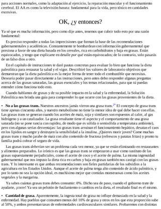 para acciones normales, como la adaptación al ejercicio, la reparación muscular y el funcionamiento
cerebral. El AA es como la televisión basura: fundamental para la vida, pero tóxico en cantidades
excesivas.
OK, ¿y entonces?
Ya sé que es mucha información, pero como dije antes, tenemos que cubrir todo esto por una razón
fundamental:
Es preciso responder a todas las imprecisiones que forman la base de las recomendaciones
gubernamentales y académicas. Constantemente te bombardean con información gubernamental que
presiona a favor de una dieta basada en los cereales, rica en carbohidratos y baja en grasas. Están
equivocados, y tengo que explicarte en detalle por qué están equivocados; de lo contrario, solo pasarás
de un falso dios a otro.
En el capítulo de instrucciones te daré pautas concretas para evaluar lo bien que funciona la dieta
paleolítica para restaurar la salud y el vigor. Describiré los valores de laboratorio objetivos que
demuestran que la dieta paleolítica es la mejor forma de tener todo el combustible que necesitas.
Desearía poder pasar directamente a las instrucciones, pero antes debo responder algunas preguntas
acerca de las grasas saturadas, las grasas esenciales y los temas relacionados, para que tú puedas
entender cómo funciona todo esto.
Cuando hablamos de grasas y de su posible impacto en la salud y la enfermedad, la Solución
Paleolítica nos brinda una guía para comprender lo que ocurre con las grasas provenientes de la dieta.
• No a las grasas trans. Nuestros ancestros jamás vieron una grasa trans.2* El concepto de grasa trans
tiene apenas cincuenta años, y nuestro metabolismo no tiene la menor idea de qué debe hacer con ellas.
Las grasas trans se generan cuando los aceites de maíz, soja y similares son expuestos al calor, al gas
hidrógeno y a un catalizador. La grasa resultante tiene el aspecto y el comportamiento de una grasa
saturada (no se pone rancia con rapidez, de modo que es sólida o semisólida a temperatura ambiente),
pero con algunas serias desventajas: las grasas trans arruinan el funcionamiento hepático, desatan el caos
en los lípidos en sangre y destruyen la sensibilidad a la insulina. ¿Quieres morir joven? Come muchas
grasas trans y mucho jarabe de maíz con alto contenido de fructosa (refrescos y patatas fritas) y pronto tu
familia podrá cobrar el seguro de vida.
Las grasas trans deberían ser un problema cada vez menor, ya que se están eliminando en restaurantes
y alimentos preparados. Lo irónico es que las grasas trans se empezaron a usar como sustituto de las
grasas supuestamente perjudiciales, como el aceite de coco y el aceite de palma. La misma ingenuidad
gubernamental que nos impuso la dieta rica en carbos y baja en grasas también nos castigó con las grasas
trans. Y lo interesante es que ambas recomendaciones son fieles partidarias de los subsidios a la
agricultura en los Estados Unidos. Aunque el aceite de palma tenga alto contenido de ácido palmítico, y
por lo tanto no sea la opción ideal, es muchísimo mejor que comidas monstruosas como los aceites
vegetales y la margarina.
Ya sabes cuántas grasas trans debes consumir: 0%. Dicho sea de paso, cuando el gobierno trate de
ayudarte, ¡corre! Ya sea un pelotón de fusilamiento o cambios en la dieta, el resultado final es el mismo.
• Cantidad de grasa. Aparentemente, la ingesta total de grasa no influye demasiado en la salud y la
enfermedad. Hay pueblos que consumen menos del 10% de grasa y otros en los que esta proporción sube
al 50%, y ambos presentan tasas de enfermedades cardiovasculares similares. Probaremos con distintas
 