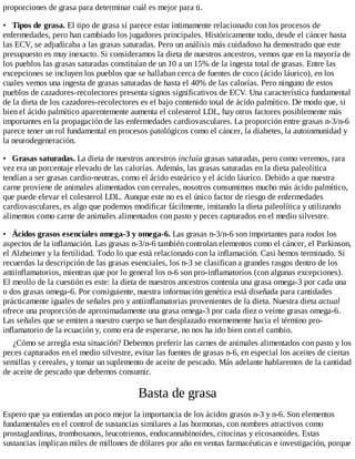 proporciones de grasa para determinar cuál es mejor para ti.
• Tipos de grasa. El tipo de grasa sí parece estar íntimamente relacionado con los procesos de
enfermedades, pero han cambiado los jugadores principales. Históricamente todo, desde el cáncer hasta
las ECV, se adjudicaba a las grasas saturadas. Pero un análisis más cuidadoso ha demostrado que este
presupuesto es muy inexacto. Si consideramos la dieta de nuestros ancestros, vemos que en la mayoría de
los pueblos las grasas saturadas constituían de un 10 a un 15% de la ingesta total de grasas. Entre las
excepciones se incluyen los pueblos que se hallaban cerca de fuentes de coco (ácido láurico), en los
cuales vemos una ingesta de grasas saturadas de hasta el 40% de las calorías. Pero ninguno de estos
pueblos de cazadores-recolectores presenta signos significativos de ECV. Una característica fundamental
de la dieta de los cazadores-recolectores es el bajo contenido total de ácido palmítico. De modo que, si
bien el ácido palmítico aparentemente aumenta el colesterol LDL, hay otros factores posiblemente más
importantes en la propagación de las enfermedades cardiovasculares. La proporción entre grasas n-3/n-6
parece tener un rol fundamental en procesos patológicos como el cáncer, la diabetes, la autoinmunidad y
la neurodegeneración.
• Grasas saturadas. La dieta de nuestros ancestros incluía grasas saturadas, pero como veremos, rara
vez era un porcentaje elevado de las calorías. Además, las grasas saturadas en la dieta paleolítica
tendían a ser grasas cardio-neutras, como el ácido esteárico y el ácido láurico. Debido a que nuestra
carne proviene de animales alimentados con cereales, nosotros consumimos mucho más ácido palmítico,
que puede elevar el colesterol LDL. Aunque este no es el único factor de riesgo de enfermedades
cardiovasculares, es algo que podemos modificar fácilmente, imitando la dieta paleolítica y utilizando
alimentos como carne de animales alimentados con pasto y peces capturados en el medio silvestre.
• Ácidos grasos esenciales omega-3 y omega-6. Las grasas n-3/n-6 son importantes para todos los
aspectos de la inflamación. Las grasas n-3/n-6 también controlan elementos como el cáncer, el Parkinson,
el Alzheimer y la fertilidad. Todo lo que está relacionado con la inflamación. Casi hemos terminado. Si
recuerdas la descripción de las grasas esenciales, los n-3 se clasifican a grandes rasgos dentro de los
antiinflamatorios, mientras que por lo general los n-6 son pro-inflamatorios (con algunas excepciones).
El meollo de la cuestión es este: la dieta de nuestros ancestros contenía una grasa omega-3 por cada una
o dos grasas omega-6. Por consiguiente, nuestra información genética está diseñada para cantidades
prácticamente iguales de señales pro y antiinflamatorias provenientes de la dieta. Nuestra dieta actual
ofrece una proporción de aproximadamente una grasa omega-3 por cada diez o veinte grasas omega-6.
Las señales que se emiten a nuestro cuerpo se han desplazado enormemente hacia el término pro-
inflamatorio de la ecuación y, como era de esperarse, no nos ha ido bien con el cambio.
¿Cómo se arregla esta situación? Debemos preferir las carnes de animales alimentados con pasto y los
peces capturados en el medio silvestre, evitar las fuentes de grasas n-6, en especial los aceites de ciertas
semillas y cereales, y tomar un suplemento de aceite de pescado. Más adelante hablaremos de la cantidad
de aceite de pescado que debemos consumir.
Basta de grasa
Espero que ya entiendas un poco mejor la importancia de los ácidos grasos n-3 y n-6. Son elementos
fundamentales en el control de sustancias similares a las hormonas, con nombres atractivos como
prostaglandinas, tromboxanos, leucotrienos, endocannabinoides, citocinas y eicosanoides. Estas
sustancias implican miles de millones de dólares por año en ventas farmacéuticas e investigación, porque
 