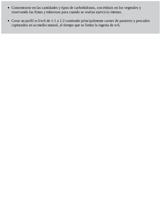 Concentrarse en las cantidades y tipos de carbohidratos, con énfasis en los vegetales y
reservando las frutas y tuberosas para cuando se realiza ejercicio intenso.
Crear un perfil n-3/n-6 de 1:1 a 1:2 comiendo principalmente carnes de pastoreo y pescados
capturados en su medio natural, al tiempo que se limita la ingesta de n-6.
 