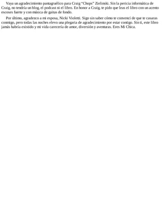 Vaya un agradecimiento pantagruélico para Craig “Chops” Zielinski. Sin la pericia informática de
Craig, no tendría un blog, el podcast ni el libro. En honor a Craig, te pido que leas el libro con un acento
escoses fuerte y con música de gaitas de fondo.
Por último, agradezco a mi esposa, Nicki Violetti. Sigo sin saber cómo te convencí de que te casaras
conmigo, pero todas las noches elevo una plegaria de agradecimiento por estar contigo. Sin ti, este libro
jamás habría existido y mi vida carecería de amor, diversión y aventuras. Eres Mi Chica.
 