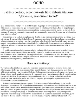 L
OCHO
Estrés y cortisol, o por qué este libro debería titularse:
“¡Duerme, grandísimo tonto!”
as introducciones siempre son un problema para mí, porque no soy un pensador lineal. Veo el mundo
como capas de conexiones, más que como un resumen de estudios universitario. Esto es magnífico para
establecer conexiones e innovaciones, pero es pésimo para presentar material nuevo a la mayoría de las
personas. Si todo está conectado, ¿cómo mantienes separadas las partes móviles, para que la información
tenga principio y final?
Este capítulo es un perfecto ejemplo de este desafío, ya que empezaremos a delinear un enfoque cada
más integral de nuestra Solución Paleolítica. Primero debemos hablar de endocrinología, en especial de
la hormona suprarrenal cortisol y sus diversos efectos sobre la salud y la enfermedad. Luego veremos
cómo la vida moderna está cada vez más alejada del estilo de vida de nuestros ancestros, y lo que esto
implica no solo para el cortisol, sino también (¡sí, adivinaste!) para nuestro rendimiento, salud y
longevidad.
El problema consiste en habernos apartado del estilo de vida de nuestros ancestros, en la diferencia
entre el modo en que nuestra información genética espera del mundo en comparación con lo que
efectivamente ocurre. Para entender cómo y por qué nuestra vida moderna nos mata lentamente, hay que
comprender de dónde venimos. Después, si lo deseas, podrás realizar los cambios necesarios para
nuestra información genética y nuestra herencia.
Hace mucho tiempo
Tal vez te resulte difícil creerlo, pero las cosas para nuestros ancestros eran al mismo tiempo más
difíciles y más fáciles que para nosotros. Entre las dificultades: vivir sin avances como la medicina, el
gobierno centralizado y una comunicación lenta.. Podías romperte una pierna, enfermarte o ser herido por
alguna criatura grande y malvada; este tipo de cosas explican la expectativa promedio de vida (de treinta
a treinta y cinco años) de nuestros ancestros cazadores-recolectores. Como verás en el capítulo de
ejercicios, estos antepasados tenían una vida dura y agitada, y sus esqueletos parecen de atletas
olímpicos mezclados con malabaristas.
Tenían que trabajar muy duro para obtener alimentos, ropa y refugio, muchas veces con grandes
riesgos para su integridad física. Pero lo interesante es que, a pesar de esto, no trabajaban tan duro ni por
tanto tiempo como nosotros. Probablemente te sorprenda, pero nuestros ancestros trabajaban unas 10 a 15
horas por semana. Hagamos una pausa para pensar en esto: tal vez trabajaban cinco horas un día, unas
pocas horas al día siguiente, luego se tomaban un día entero para holgazanear. Esto puede parecer
imposible, pero es un rasgo común a todas las sociedades de cazadores-recolectores estudiadas, y por
eso al modo de vida cazador-recolector se lo llama muchas veces “el estilo de vida acomodado”.
 