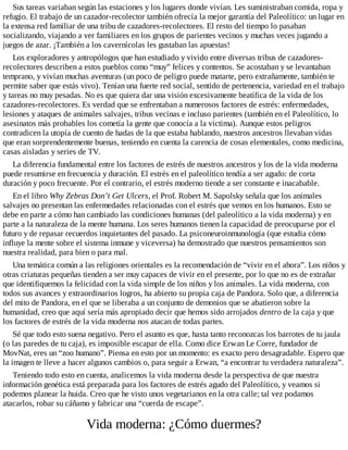 Sus tareas variaban según las estaciones y los lugares donde vivían. Les suministraban comida, ropa y
refugio. El trabajo de un cazador-recolector también ofrecía la mejor garantía del Paleolítico: un lugar en
la extensa red familiar de una tribu de cazadores-recolectores. El resto del tiempo lo pasaban
socializando, viajando a ver familiares en los grupos de parientes vecinos y muchas veces jugando a
juegos de azar. ¡También a los cavernícolas les gustaban las apuestas!
Los exploradores y antropólogos que han estudiado y vivido entre diversas tribus de cazadores-
recolectores describen a estos pueblos como “muy” felices y contentos. Se acostaban y se levantaban
temprano, y vivían muchas aventuras (un poco de peligro puede matarte, pero extrañamente, también te
permite saber que estás vivo). Tenían una fuerte red social, sentido de pertenencia, variedad en el trabajo
y tareas no muy pesadas. No es que quiera dar una visión excesivamente beatífica de la vida de los
cazadores-recolectores. Es verdad que se enfrentaban a numerosos factores de estrés: enfermedades,
lesiones y ataques de animales salvajes, tribus vecinas e incluso parientes (también en el Paleolítico, lo
asesinatos más probables los cometía la gente que conocía a la víctima). Aunque estos peligros
contradicen la utopía de cuento de hadas de la que estaba hablando, nuestros ancestros llevaban vidas
que eran sorprendentemente buenas, teniendo en cuenta la carencia de cosas elementales, como medicina,
casas aisladas y series de TV.
La diferencia fundamental entre los factores de estrés de nuestros ancestros y los de la vida moderna
puede resumirse en frecuencia y duración. El estrés en el paleolítico tendía a ser agudo: de corta
duración y poco frecuente. Por el contrario, el estrés moderno tiende a ser constante e inacabable.
En el libro Why Zebras Don’t Get Ulcers, el Prof. Robert M. Sapolsky señala que los animales
salvajes no presentan las enfermedades relacionadas con el estrés que vemos en los humanos. Esto se
debe en parte a cómo han cambiado las condiciones humanas (del paleolítico a la vida moderna) y en
parte a la naturaleza de la mente humana. Los seres humanos tienen la capacidad de preocuparse por el
futuro y de repasar recuerdos inquietantes del pasado. La psiconeuroinmunología (que estudia cómo
influye la mente sobre el sistema inmune y viceversa) ha demostrado que nuestros pensamientos son
nuestra realidad, para bien o para mal.
Una temática común a las religiones orientales es la recomendación de “vivir en el ahora”. Los niños y
otras criaturas pequeñas tienden a ser muy capaces de vivir en el presente, por lo que no es de extrañar
que identifiquemos la felicidad con la vida simple de los niños y los animales. La vida moderna, con
todos sus avances y extraordinarios logros, ha abierto su propia caja de Pandora. Solo que, a diferencia
del mito de Pandora, en el que se liberaba a un conjunto de demonios que se abatieron sobre la
humanidad, creo que aquí sería más apropiado decir que hemos sido arrojados dentro de la caja y que
los factores de estrés de la vida moderna nos atacan de todas partes.
Sé que todo esto suena negativo. Pero el asunto es que, hasta tanto reconozcas los barrotes de tu jaula
(o las paredes de tu caja), es imposible escapar de ella. Como dice Erwan Le Corre, fundador de
MovNat, eres un “zoo humano”. Piensa en esto por un momento: es exacto pero desagradable. Espero que
la imagen te lleve a hacer algunos cambios o, para seguir a Erwan, “a encontrar tu verdadera naturaleza”.
Teniendo todo esto en cuenta, analicemos la vida moderna desde la perspectiva de que nuestra
información genética está preparada para los factores de estrés agudo del Paleolítico, y veamos si
podemos planear la huida. Creo que he visto unos vegetarianos en la otra calle; tal vez podamos
atacarlos, robar su cáñamo y fabricar una “cuerda de escape”.
Vida moderna: ¿Cómo duermes?
 