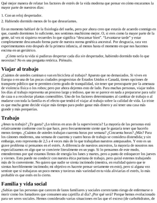 Qué mejor manera de relatar los factores de estrés de la vida moderna que pensar en cómo encaramos la
mayor parte de nuestros días:
1. Con un reloj despertador.
2. Habiendo dormido menos de lo que desearíamos.
En un momento hablaré de la fisiología del sueño, pero por ahora creo que estarás de acuerdo conmigo en
que, cuando dormimos lo suficiente, nos sentimos muchísimo mejor. O, si eres como la mayor parte de la
gente, tal vez ni siquiera recuerdes lo que significa “descansar bien”. “Levantarse tarde” y estar
completamente descansado forma parte de nuestra norma genética ancestral. Por desgracia, rara vez
experimentamos esto después de la primera infancia, al menos hasta el momento en que nos hacemos
encima en un geriátrico.
¿Cómo sería tu vida si pudieras despertar cada día sin despertador, habiendo dormido todo lo que
necesitas? No es una pregunta retórica. Piénsalo.
Viajar al trabajo
¿Cuántos de ustedes caminan o van en bicicleta al trabajo? Apuesto que no demasiados. Si vives en
Europa o en una de las pocas ciudades progresistas de Estados Unidos o Canadá, tienes opciones de
transporte público que te permiten cierto grado de tranquilidad, sin tener que preocuparte por la amenaza
de violencia física o los robos; pero por ahora dejemos esto de lado. Para muchas personas, viajar todos
los días al trabajo representa un proceso largo y tedioso, que no se parece en nada a prepararse para salir
de caza o a recolectar plantas comestibles. Uno de los factores determinantes al cambiar de trabajo o al
mudarse con toda la familia es el efecto que tendrá el viajar al trabajo sobre la calidad de vida. Lo triste
es que mucha gente decide viajar más tiempo para poder ganar más dinero y así tener una casa más
grande y más porquerías.
Trabajo
¿Amas tu trabajo? ¿Te gusta? ¿Lo toleras en aras de la supervivencia? La mayoría de las personas está
relativamente conforme con lo que hace, pero frecuentemente siente que le gustaría tener que hacerlo
menos tiempo. ¿Cuántos de ustedes trabajan cuarenta horas por semana? ¿Cincuenta horas? ¿Más? Para
los cánones modernos, una semana de cuarenta y cuatro horas de trabajo se considera distendida; y sin
embargo, esto representa de 2,5 a 4 veces más de lo que trabajaban nuestros antepasados. Y esto es un
grave problema si pensamos en el estrés. A diferencia de nuestros ancestros, la mayoría de nosotros nos
especializamos en algo que se convierte literalmente en un yugo. Si lo pensamos de este modo,
entenderemos por qué estamos llenos de energía los lunes y martes, pero a punto de enloquecer los jueves
y viernes. Esto puede no condecir con nuestra ética puritana de trabajo, pero quizá estemos trabajando
más de lo conveniente. No quiero que nadie se sienta incómodo (mentira, en realidad quiero que te
sientas horriblemente incómodo; mi objetivo es hacerte pensar seriamente en esto), pero si alguna vez
sentiste que si trabajaras un poco menos y tuvieras más variedad en tu vida aliviarías el estrés, lo más
probable es que estés en lo cierto.
Familia y vida social
¿Sabías que las personas que carecen de lazos familiares y sociales corren tanto riesgo de enfermarse o
morir como los fumadores que consumen una cajetilla al día? ¿Por qué será? Porque hemos evolucionado
para ser seres sociales. Hemos considerado varias situaciones en las que el exceso (de carbohidratos, de
 
