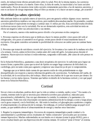 estrés, de trabajo) tiene efectos perjudiciales sobre la salud. Pero de la misma manera, las carencias
también pueden llevarnos a la muerte. Entre ellas, la falta de sueño, la inactividad y los lazos sociales
inadecuados. Pocos de nosotros tiene redes sociales remotamente parecidas a las de nuestros ancestros, y
este es un factor de riesgo importante. Deja el libro ya mismo y ve a hacer un nuevo amigo, ¿de acuerdo?
Actividad (ya sabes: ejercicio)
Más adelante dedico un capítulo entero al ejercicio, pero me gustaría señalar algunas cosas: nuestros
ancestros paleolíticos tendían a ser muy activos, pero también descansaban mucho. En promedio, cazaban
y recolectaban el equivalente en energía a caminar unas 11 millas por día. Esta actividad estaba dividida
en diversas tareas (otra vez la variedad). Por no ser demasiado repetitiva, esta actividad no tenía un
efecto tan negativo sobre sus articulaciones y sus mentes.
Por el contrario, nuestra vida moderna parece dividir a las personas en dos categorías:
1. Personas expertas en eficiencia que se dedican a hacer lo menos posible: cinco pasos del sofá al
refrigerador, seis pasos al automóvil en el garaje, veinte pasos desde el estacionamiento hasta el
escritorio. Esta gente considera seriamente la posibilidad de colocarse un catéter para no caminar hasta
el baño.
2. Personas que tratan de suicidarse a través del ejercicio. Se levantan a las cuatro de la mañana seis días
a la semana. Corren, andan en bicicleta y nadan antes del canto del gallo. Levantan pesas durante el
almuerzo. Hacen ejercicio incluso si están enfermas, sangrando o delirando. ¡Me canso de solo pensar en
ustedes!
En la Solución Paleolítica, apuntamos a una dosis terapéutica de ejercicio: lo suficiente para lograr un
trasero firme y apetecible y para que tu nivel de lípidos en sangre haga canturrear de felicidad a tu
cardiólogo, pero no tanto como para agotarte y empeorar una situación ya de por sí comprometida.
Supongo que ya te habrás dado cuenta de que nuestro estilo de vida probablemente es algo
desequilibrado con respecto a nuestra información genética de cavernícolas. Ya hablamos del sueño, de
la actividad, de la socialización y del trabajo. Ahora nos toca hablar de lo que nos ocurre por dentro. En
las buenas y en las malas épocas. Tenemos que hablar en detalle de la hormona cortisol, y ver qué papel
tiene en la Solución Paleolítica.
Cortisol
Sin ser cínico en absoluto, podrías decir que la vida se reduce a comida, sueño y sexo.1* En cuanto a la
comida, tenemos todo lo que se necesita para obtenerla (cerebro para planificar, músculos para
procurárnosla y defenderla). Una vez que obtenemos la comida, la comemos y la quemamos o la
almacenamos. Todo esto está relacionado con nuestra administración de la energía a corto y largo plazo,
con la grasa corporal, con la fertilidad, etc. Ahí están la insulina y el glucagón para ayudarnos a regular
el almacenamiento y la utilización de la energía. Sin embargo, el cortisol también juega un papel en el
asunto, ya que también afecta el almacenamiento de energía y muchas otras funciones:
1. Regular la respuesta inmunológica. Un exceso de respuesta inmunológica puede conducir a la
autoinmunidad o a problemas serios resultantes de “daños colaterales” provocados por un sistema
inmune hiperactivo. Muchas enfermedades no son fatales en sí mismas (como la gripe H1N1), pero a
veces resultan fatales por una hiperreacción del sistema inmune. El cortisol “pone el freno” al sistema
 