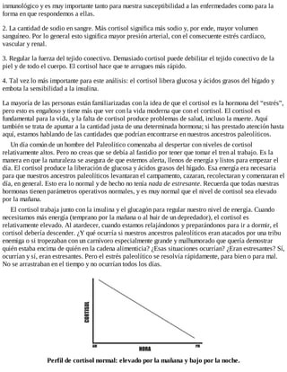 inmunológico y es muy importante tanto para nuestra susceptibilidad a las enfermedades como para la
forma en que respondemos a ellas.
2. La cantidad de sodio en sangre. Más cortisol significa más sodio y, por ende, mayor volumen
sanguíneo. Por lo general esto significa mayor presión arterial, con el consecuente estrés cardíaco,
vascular y renal.
3. Regular la fuerza del tejido conectivo. Demasiado cortisol puede debilitar el tejido conectivo de la
piel y de todo el cuerpo. El cortisol hace que te arrugues más rápido.
4. Tal vez lo más importante para este análisis: el cortisol libera glucosa y ácidos grasos del hígado y
embota la sensibilidad a la insulina.
La mayoría de las personas están familiarizadas con la idea de que el cortisol es la hormona del “estrés”,
pero esto es engañoso y tiene más que ver con la vida moderna que con el cortisol. El cortisol es
fundamental para la vida, y la falta de cortisol produce problemas de salud, incluso la muerte. Aquí
también se trata de apuntar a la cantidad justa de una determinada hormona; si has prestado atención hasta
aquí, estamos hablando de las cantidades que podrían encontrarse en nuestros ancestros paleolíticos.
Un día común de un hombre del Paleolítico comenzaba al despertar con niveles de cortisol
relativamente altos. Pero no creas que se debía al fastidio por tener que tomar el tren al trabajo. Es la
manera en que la naturaleza se asegura de que estemos alerta, llenos de energía y listos para empezar el
día. El cortisol produce la liberación de glucosa y ácidos grasos del hígado. Esa energía era necesaria
para que nuestros ancestros paleolíticos levantaran el campamento, cazaran, recolectaran y comenzaran el
día, en general. Esto era lo normal y de hecho no tenía nada de estresante. Recuerda que todas nuestras
hormonas tienen parámetros operativos normales, y es muy normal que el nivel de cortisol sea elevado
por la mañana.
El cortisol trabaja junto con la insulina y el glucagón para regular nuestro nivel de energía. Cuando
necesitamos más energía (temprano por la mañana o al huir de un depredador), el cortisol es
relativamente elevado. Al atardecer, cuando estamos relajándonos y preparándonos para ir a dormir, el
cortisol debería descender. ¿Y qué ocurría si nuestros ancestros paleolíticos eran atacados por una tribu
enemiga o si tropezaban con un carnívoro especialmente grande y malhumorado que quería demostrar
quién estaba encima de quién en la cadena alimenticia? ¿Esas situaciones ocurrían? ¿Eran estresantes? Sí,
ocurrían y sí, eran estresantes. Pero el estrés paleolítico se resolvía rápidamente, para bien o para mal.
No se arrastraban en el tiempo y no ocurrían todos los días.
Perfil de cortisol normal: elevado por la mañana y bajo por la noche.
 