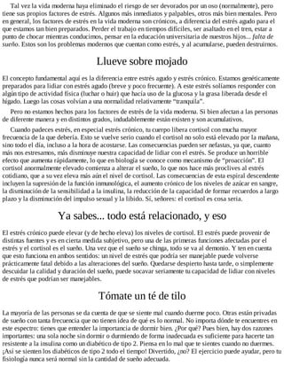 Tal vez la vida moderna haya eliminado el riesgo de ser devorados por un oso (normalmente), pero
tiene sus propios factores de estrés. Algunos más inmediatos y palpables, otros más bien mentales. Pero
en general, los factores de estrés en la vida moderna son crónicos, a diferencia del estrés agudo para el
que estamos tan bien preparados. Perder el trabajo en tiempos difíciles, ser asaltado en el tren, estar a
punto de chocar mientras conducimos, pensar en la educación universitaria de nuestros hijos... falta de
sueño. Estos son los problemas modernos que cuentan como estrés, y al acumularse, pueden destruirnos.
Llueve sobre mojado
El concepto fundamental aquí es la diferencia entre estrés agudo y estrés crónico. Estamos genéticamente
preparados para lidiar con estrés agudo (breve y poco frecuente). A este estrés solíamos responder con
algún tipo de actividad física (luchar o huir) que hacía uso de la glucosa y la grasa liberada desde el
hígado. Luego las cosas volvían a una normalidad relativamente “tranquila”.
Pero no estamos hechos para los factores de estrés de la vida moderna. Si bien afectan a las personas
de diferente manera y en distintos grados, indudablemente están existen y son acumulativos.
Cuando padeces estrés, en especial estrés crónico, tu cuerpo libera cortisol con mucha mayor
frecuencia de la que debería. Esto se vuelve serio cuando el cortisol no solo está elevado por la mañana,
sino todo el día, incluso a la hora de acostarse. Las consecuencias pueden ser nefastas, ya que, cuanto
más nos estresamos, más disminuye nuestra capacidad de lidiar con el estrés. Se produce un horrible
efecto que aumenta rápidamente, lo que en biología se conoce como mecanismo de “proacción”. El
cortisol anormalmente elevado comienza a alterar el sueño, lo que nos hace más proclives al estrés
cotidiano, que a su vez eleva más aún el nivel de cortisol. Las consecuencias de esta espiral descendente
incluyen la supresión de la función inmunológica, el aumento crónico de los niveles de azúcar en sangre,
la disminución de la sensibilidad a la insulina, la reducción de la capacidad de formar recuerdos a largo
plazo y la disminución del impulso sexual y la libido. Sí, señores: el cortisol es cosa seria.
Ya sabes... todo está relacionado, y eso
El estrés crónico puede elevar (y de hecho eleva) los niveles de cortisol. El estrés puede provenir de
distintas fuentes y es en cierta medida subjetivo, pero una de las primeras funciones afectadas por el
estrés y el cortisol es el sueño. Una vez que el sueño se chinga, todo se va al demonio. Y ten en cuenta
que esto funciona en ambos sentidos: un nivel de estrés que podría ser manejable puede volverse
prácticamente fatal debido a las alteraciones del sueño. Quedarse despierto hasta tarde, o simplemente
descuidar la calidad y duración del sueño, puede socavar seriamente tu capacidad de lidiar con niveles
de estrés que podrían ser manejables.
Tómate un té de tilo
La mayoría de las personas se da cuenta de que se siente mal cuando duerme poco. Otras están privadas
de sueño con tanta frecuencia que no tienen idea de qué es lo normal. No importa dónde te encuentres en
este espectro: tienes que entender la importancia de dormir bien. ¿Por qué? Pues bien, hay dos razones
importantes: una sola noche sin dormir o durmiendo de forma inadecuada es suficiente para hacerte tan
resistente a la insulina como un diabético de tipo 2. Piensa en lo mal que te sientes cuando no duermes.
¡Así se sienten los diabéticos de tipo 2 todo el tiempo! Divertido, ¿no? El ejercicio puede ayudar, pero tu
fisiología nunca será normal sin la cantidad de sueño adecuada.
 