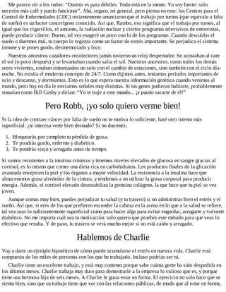 Me parece oír a los rudos: “Dormir es para débiles. Todo está en la mente. Yo soy fuerte: solo
necesito más café y puedo funcionar”. Ahá, seguro, mi general, pero piensa en esto: los Centros para el
Control de Enfermedades (CDC) recientemente anunciaron que el trabajo por turnos (que equivale a falta
de sueño) es un factor cancerígeno conocido. Así que, Rambo, eso significa que el trabajo por turnos, al
igual que los cigarrillos, el amianto, la radiación nuclear y ciertos programas televisivos de entrevistas,
puede producir cáncer. Bueno, tal vez exageré un poco con lo de los programas. Cuando descuidas el
sueño o duermes mal, tu cuerpo lo registra como un factor de estrés importante. Se perjudica el sistema
inmune y te pones gordo, desmemoriado y loco.
Nuestros ancestros cazadores-recolectores jamás tuvieron un reloj despertador. Se acostaban al caer
el sol (o poco después) y se levantaban cuando salía el sol. Nuestros ancestros, como todos los demás
seres vivientes, estaban sintonizados no solo con el cambio de estaciones, sino también con el ciclo día-
noche. No existía el moderno concepto de 24/7. Como dijimos antes, teníamos períodos importantes de
ocio y descanso, y dormíamos. Esto es lo que espera nuestra información genética cuando venimos al
mundo, pero hoy en día le enviamos señales muy distintas. Si tus genes pudieran hablarte, probablemente
sonarían como Bill Cosby y dirían: “Yo te traje a este mundo... ¡y puedo sacarte de él!”
Pero Robb, ¡yo solo quiero verme bien!
Si la idea de contraer cáncer por falta de sueño no te motiva lo suficiente, haré otro intento más
superficial: ¿te interesa verte bien desnudo? Si no duermes:
1. Bloquearás por completo tu pérdida de grasa.
2. Te pondrás gordo, enfermo y diabético.
3. Te pondrás viejo y arrugado antes de tiempo.
Si somos resistentes a la insulina crónicos y tenemos niveles elevados de glucosa en sangre gracias al
cortisol, es lo mismo que comer una dieta rica en carbohidratos. Los productos finales de la glicación
avanzada envejecen la piel y los órganos a mayor velocidad. La resistencia a la insulina hace que
almacenemos grasa alrededor de la cintura, y tendemos a no utilizar la grasa corporal para producir
energía. Además, el cortisol elevado desestabiliza la proteína colágeno, la que hace que tu piel se vea
joven.
Aunque comas muy bien, puedes perjudicar tu salud (y tu trasero) si no administras bien el estrés y el
sueño. Así que, si eres de los que prefieren esconder la cabeza en la arena en lo que a la salud se refiere,
tal vez seas lo suficientemente superficial como para hacer algo para evitar engordar, arrugarte y volverte
diabético. No me importa cuál sea tu motivación: solo quiero que pruebes este método para que veas lo
efectivo que resulta. Y de paso, tu trasero se verá mucho mejor si no está caído y arrugado.
Hablemos de Charlie
Voy a darte un ejemplo hipotético de cómo puede acumularse el estrés en nuestra vida. Charlie está
compuesto de los miles de personas con los que he trabajado. Incluso podrías ser tú.
Charlie tiene un excelente trabajo, y está muy contento porque sabe cuánta gente ha sido despedida en
los últimos meses. Charlie trabaja muy duro para demostrarle a la empresa lo valioso que es, y porque
tiene una hermosa hija de seis meses. A Charlie le gusta estar en forma. El ejercicio no solo hace que se
sienta bien, sino que su trabajo tiene que ver con las relaciones públicas, de modo que al estar en forma,
 