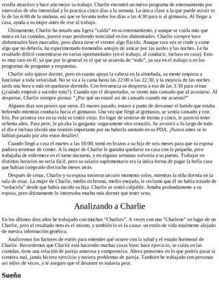 resulta atractivo y hace aún mejor su trabajo. Charlie encontró un nuevo programa de entrenamiento por
intervalos de alta intensidad y lo practica cinco días a la semana. La única clase a la que puede asistir es
la de las 6:00 de la mañana, así que se levanta todos los días a las 4:30 para ir al gimnasio. Al llegar a
casa, ayuda a su mujer antes de irse al trabajo.
Últimamente, Charlie ha notado una ligera “caída” en su entrenamiento, y aunque se cuida más que
nunca en las comidas, parece estar perdiendo tonicidad en los abdominales. Charlie siempre tuvo
abdominales bien marcados, pero ahora tiene el vientre algo flácido. Aunque rara vez se rinde y come
algo que no debería, ha experimentado tremendos antojos de azúcar por las tardes y las noches. Le ha
resultado difícil concentrarse en varias oportunidades (en el trabajo, al conducir, incluso en casa). Esto
es muy raro en él, ya que por lo general es el que se acuerda de “todo”, ya sea en el trabajo o en los
programas de preguntas y respuestas.
Charlie solo quiere dormir, pero en cuanto apoya la cabeza en la almohada, su mente empieza a
funcionar a toda velocidad. No se va a la cama hasta las 22:00 o las 22:30, y la mayoría de las noches
tarda una hora o más en quedarse dormido. Con frecuencia se despierta a eso de las 3:30 para orinar
(¿cuándo empezó a suceder esto?). Cuando oye el despertador, se siente más cansado que al acostarse. Al
despertar, Charlie siempre piensa: “¿Por qué no estaré así de cansado cuando me acuesto?”
Algunos días son peores que otros. El martes pasado, estuvo a punto de derramar el batido que estaba
bebiendo mientras conducía hacia el gimnasio. Una vez que llegó al gimnasio, se sentía cansado y con
frío. Por primera vez en su vida se sintió viejo. En lugar de sentirse de treinta y cinco, le pareció tener
ochenta años. Para peor, le picaba la garganta: seguramente otra sinusitis. Se arrastró a lo largo de todo
el día e incluso olvidó una reunión importante por no haberla anotado en su PDA. ¡Nunca antes se le
habían pasado por alto estos detalles!
Cuando llegó a casa el martes a las 18:00, tomó en brazos a su hija de seis meses para que su esposa
pudiera terminar de comer. A la mujer de Charlie le gustaba quedarse en casa con la pequeña, pero
trabajaba de enfermera en el turno nocturno, y en algunas semanas volvería a su puesto. Trabajar en
distintos horarios no sería fácil, pero su salario suplementario era la única forma de pagar la bella casa
que habían comprado dieciocho meses atrás.
Después de cenar, Charlie y su esposa tuvieron un raro momento solos, mientras la niña dormía en la
sala de estar. La mujer de Charlie, medio en broma, medio enojada, le reclamó que él no había tratado de
“seducirla” desde que había nacido su hija. Charlie se sintió culpable. Amaba profundamente a su
esposa, pero últimamente le interesaba mucho más dormir que tener sexo.
Analizando a Charlie
En los últimos diez años he trabajado con muchos “Charlies”. A veces con una “Charlene” en lugar de un
Charlie, pero el resultado neto es el mismo, y también lo es la causa: un estilo de vida totalmente alejado
de nuestra información genética.
Analicemos los factores de estrés para entender qué ocurre con la salud y el estado hormonal de
Charlie. Recordemos que Charlie está haciendo muchas cosas bien: hace ejercicio, se cuida en las
comidas, tiene una relación de pareja amorosa y comprensiva. Ahora pensemos en lo que podría pasar si
comiera mal, jamás hiciera ejercicio y tuviera problemas de pareja. También he trabajado con personas
así miles de veces, y te aseguro que el desastre es todavía peor.
Sueño
 