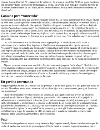 ¿Cuánto duerme Charlie? Ni remotamente lo suficiente. Se acuesta a eso de las 22:30, se queda despierto
una hora más y luego se despierta de madrugada a orinar. Se levanta a las 4:30, por lo que la mayoría de
las noches duerme menos de seis horas, tal vez menos de cuatro horas y media si tenemos en cuenta sus
idas al baño.
Cansado pero “conectado”
Recuerda que Charlie tiene que arrastrarse durante todo el día. Le cuesta permanecer despierto, se olvida
de todo. Pero cuando apoya la cabeza en la almohada, su mente empieza a recordar los eventos del día y
a pensar en las actividades del día siguiente. Charlie es lo que el entrenador de fuerza Charles Poliquin
llamaría “cansado pero conectado”. En condiciones normales, nuestro nivel de cortisol por la noche es
bajo, lo que nos permite irnos a dormir. En el caso de Charlie, está en un estado de agotamiento tal que su
nivel de cortisol es elevado por la noche y bajísimo por la mañana. Esto hace que la vida sea muy difícil,
ya que lo poco que descansa no descansa bien, y cuando necesita estar “con todas las luces”, no lo está ni
por asomo.
Una solución común a este problema es tomar algo que baje las revoluciones por la noche y
estimulantes por la mañana. Para lo primero, Charlie toma unas copas de vino (que lo ayudan a
“relajarse”) y para lo segundo, una dosis cada vez más alta de café por la mañana. El problema es que el
vino empeora el sueño alterado, ya que bloquea la crucial liberación de hormona del crecimiento en las
primeras etapas del sueño. La dosis cada vez más alta de estimulante por la mañana inicialmente ayuda,
pero a largo plazo no hace otra cosa que cavar más la fosa. Llega un momento en que el café ya no
aumenta la energía, sino que simplemente es imprescindible para funcionar. Ya no es una opción dejar de
tomarlo.
Algunas personas involucran a su médico de cabecera en este juego de “sube y baja”. El médico les
receta diversas ayudas para dormir, que también bloquean la liberación de la hormona de crecimiento (no
se descansa bien con drogas, amigos), y los estimulantes pueden tomar la forma del Ritalin ofrecido por
un compañero de trabajo. En definitiva: Charlie no duerme lo suficiente y el desvío farmacológico no
hace más que retrasar lo inevitable y agravar la caída.
Un gordito entrenando
Aunque según las normas de la mayoría de las personas Charlie no es gordo, está más gordo que nunca en
su vida. Él combate a este nuevo antojo de dulces y hace ejercicio constantemente, pero ¿qué demonios
está sucediendo?
Charlie tiene niveles elevados crónicos de cortisol, lo que significa que sus niveles de azúcar en
sangre (liberado desde el hígado) y de ácidos grasos están crónicamente elevados. Esto perjudica
indirectamente a la sensibilidad a la insulina (por el azúcar en sangre elevado), mientras que el cortisol
inhibe directamente la sensibilidad a la insulina y a la leptina. Es un clásico caso de almacenamiento de
grasa debido a la resistencia a la insulina, y es por eso que Charlie sube de peso alrededor de la cintura.
Si analizamos los lípidos de sangre de Charlie, veremos que sus triglicéridos aumentan poco a poco,
probablemente a la par de su conteo de LDL, mientras que el tamaño de partículas se vuelve más
pequeño, denso y reactivo. ¿Recuerdas la ateroesclerosis?
Sexo
Charlie tiene dos problemas nuevos y muy molestos: bajo impulso sexual y la necesidad de orinar por la
noche. A medida que aumenta su grasa corporal, Charlie tiende a convertir la poca testosterona que le
 