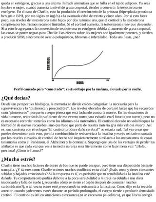 queda en estrógeno, gracias a una enzima llamada aromatasa que se halla en el tejido adiposo. Ya seas
hombre o mujer, cuando aumenta tu nivel de grasa corporal, tiendes a convertir la testosterona en
estrógeno. En el caso de Charlie, esto ha producido el crecimiento de la próstata (hiperplasia prostática
benigna o BPH, por sus siglas en inglés) a la avanzada edad de treinta y cinco años. Por si esto fuera
poco, sus niveles de testosterona están bajos por dos razones: una, que el cortisol y la testosterona
compiten por los mismos recursos limitados. Si el cortisol aumenta, la testosterona tiene que descender.
Si a esto le agregamos la conversión de testosterona en estrógeno debida al aumento de grasa corporal,
las cosas se ponen negras para Charlie. Los efectos sobre las mujeres son igualmente potentes, y tienden
a producir SPM, síndrome de ovario poliquístico, fibromas e infertilidad. Toda una fiesta, ¿no?
Perfil cansado pero “conectado”: cortisol bajo por la mañana, elevado por la noche.
¿Qué decías?
Desde una perspectiva biológica, la memoria se divide en dos categorías: la necesaria para la
supervivencia y la “pintoresca y prescindible”. Los niveles elevados de cortisol hacen que los recuerdos
sean “pintorescos”, porque tu cuerpo piensa que está luchando contra la muerte. En las situaciones de
vida o muerte, recordarás lo suficiente de ese evento como para evitarlo en el futuro (con suerte), pero no
es necesario recordar tonterías como los idiomas o la matemática. El cortisol elevado no solo bloquea la
formación de nuevos recuerdos, sino que hace que parte de nuestra materia gris más valiosa muera. Así
es: una camiseta con el eslogan “El cortisol produce daño cerebral” no estaría mal. Tal vez creas que
puedes desestimar todo esto, pero la combinación de resistencia a la insulina y estrés oxidativo causada
por los niveles elevados de cortisol de hecho son inquietantemente similares a los mecanismos de cosas
tan amenas como el Parkinson, el Alzheimer y la demencia. Supongo que una de las ventajas de perder tus
atributos es que cada vez que ves a tu media naranja será literalmente como la primera vez: “¡Hola,
preciosa! ¿Cómo te llamas?”
¿Mucho estrés?
Charlie tiene muchos factores de estrés de los que no puede escapar, pero tiene una disposición bastante
tranquila. ¿Y tú, eres como Charlie o tienes muchos conflictos en tu vida? ¿Estás tenso y tienes constantes
subidas y bajadas emocionales? Si la respuesta es sí, es probable que tu sensibilidad a la insulina esté
dañada. Tu comportamiento podría deberse a la poca sensibilidad a la insulina debida a una dieta
inadecuada y falta de sueño (¿recuerdas cómo se siente el bajón después de consumir muchos
carbohidratos?), o tal vez tu estrés esté provocando tu resistencia a la insulina. Como dije en la sección
anterior, cuando padecemos estrés durante un período prolongado, el cuerpo tiende a producir demasiado
cortisol. El cortisol es útil en situaciones estresantes (en un escenario paleolítico), ya que libera energía
 