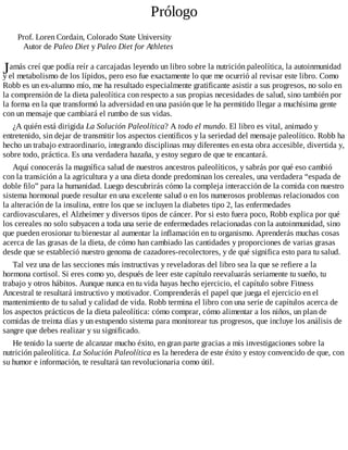 J
Prólogo
Prof. Loren Cordain, Colorado State University
Autor de Paleo Diet y Paleo Diet for Athletes
amás creí que podía reír a carcajadas leyendo un libro sobre la nutrición paleolítica, la autoinmunidad
y el metabolismo de los lípidos, pero eso fue exactamente lo que me ocurrió al revisar este libro. Como
Robb es un ex-alumno mío, me ha resultado especialmente gratificante asistir a sus progresos, no solo en
la comprensión de la dieta paleolítica con respecto a sus propias necesidades de salud, sino también por
la forma en la que transformó la adversidad en una pasión que le ha permitido llegar a muchísima gente
con un mensaje que cambiará el rumbo de sus vidas.
¿A quién está dirigida La Solución Paleolítica? A todo el mundo. El libro es vital, animado y
entretenido, sin dejar de transmitir los aspectos científicos y la seriedad del mensaje paleolítico. Robb ha
hecho un trabajo extraordinario, integrando disciplinas muy diferentes en esta obra accesible, divertida y,
sobre todo, práctica. Es una verdadera hazaña, y estoy seguro de que te encantará.
Aquí conocerás la magnífica salud de nuestros ancestros paleolíticos, y sabrás por qué eso cambió
con la transición a la agricultura y a una dieta donde predominan los cereales, una verdadera “espada de
doble filo” para la humanidad. Luego descubrirás cómo la compleja interacción de la comida con nuestro
sistema hormonal puede resultar en una excelente salud o en los numerosos problemas relacionados con
la alteración de la insulina, entre los que se incluyen la diabetes tipo 2, las enfermedades
cardiovasculares, el Alzheimer y diversos tipos de cáncer. Por si esto fuera poco, Robb explica por qué
los cereales no solo subyacen a toda una serie de enfermedades relacionadas con la autoinmunidad, sino
que pueden erosionar tu bienestar al aumentar la inflamación en tu organismo. Aprenderás muchas cosas
acerca de las grasas de la dieta, de cómo han cambiado las cantidades y proporciones de varias grasas
desde que se estableció nuestro genoma de cazadores-recolectores, y de qué significa esto para tu salud.
Tal vez una de las secciones más instructivas y reveladoras del libro sea la que se refiere a la
hormona cortisol. Si eres como yo, después de leer este capítulo reevaluarás seriamente tu sueño, tu
trabajo y otros hábitos. Aunque nunca en tu vida hayas hecho ejercicio, el capítulo sobre Fitness
Ancestral te resultará instructivo y motivador. Comprenderás el papel que juega el ejercicio en el
mantenimiento de tu salud y calidad de vida. Robb termina el libro con una serie de capítulos acerca de
los aspectos prácticos de la dieta paleolítica: cómo comprar, cómo alimentar a los niños, un plan de
comidas de treinta días y un estupendo sistema para monitorear tus progresos, que incluye los análisis de
sangre que debes realizar y su significado.
He tenido la suerte de alcanzar mucho éxito, en gran parte gracias a mis investigaciones sobre la
nutrición paleolítica. La Solución Paleolítica es la heredera de este éxito y estoy convencido de que, con
su humor e información, te resultará tan revolucionaria como útil.
 