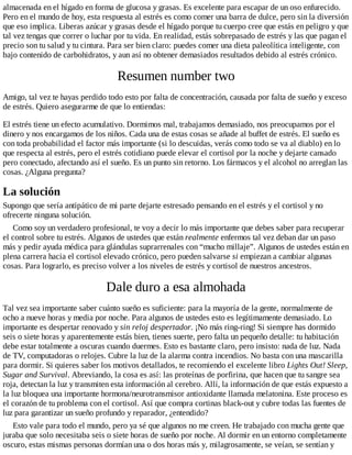 almacenada en el hígado en forma de glucosa y grasas. Es excelente para escapar de un oso enfurecido.
Pero en el mundo de hoy, esta respuesta al estrés es como comer una barra de dulce, pero sin la diversión
que eso implica. Liberas azúcar y grasas desde el hígado porque tu cuerpo cree que estás en peligro y que
tal vez tengas que correr o luchar por tu vida. En realidad, estás sobrepasado de estrés y las que pagan el
precio son tu salud y tu cintura. Para ser bien claro: puedes comer una dieta paleolítica inteligente, con
bajo contenido de carbohidratos, y aun así no obtener demasiados resultados debido al estrés crónico.
Resumen number two
Amigo, tal vez te hayas perdido todo esto por falta de concentración, causada por falta de sueño y exceso
de estrés. Quiero asegurarme de que lo entiendas:
El estrés tiene un efecto acumulativo. Dormimos mal, trabajamos demasiado, nos preocupamos por el
dinero y nos encargamos de los niños. Cada una de estas cosas se añade al buffet de estrés. El sueño es
con toda probabilidad el factor más importante (si lo descuidas, verás como todo se va al diablo) en lo
que respecta al estrés, pero el estrés cotidiano puede elevar el cortisol por la noche y dejarte cansado
pero conectado, afectando así el sueño. Es un punto sin retorno. Los fármacos y el alcohol no arreglan las
cosas. ¿Alguna pregunta?
La solución
Supongo que sería antipático de mi parte dejarte estresado pensando en el estrés y el cortisol y no
ofrecerte ninguna solución.
Como soy un verdadero profesional, te voy a decir lo más importante que debes saber para recuperar
el control sobre tu estrés. Algunos de ustedes que están realmente enfermos tal vez deban dar un paso
más y pedir ayuda médica para glándulas suprarrenales con “mucho millaje”. Algunos de ustedes están en
plena carrera hacia el cortisol elevado crónico, pero pueden salvarse si empiezan a cambiar algunas
cosas. Para lograrlo, es preciso volver a los niveles de estrés y cortisol de nuestros ancestros.
Dale duro a esa almohada
Tal vez sea importante saber cuánto sueño es suficiente: para la mayoría de la gente, normalmente de
ocho a nueve horas y media por noche. Para algunos de ustedes esto es legítimamente demasiado. Lo
importante es despertar renovado y sin reloj despertador. ¡No más ring-ring! Si siempre has dormido
seis o siete horas y aparentemente estás bien, tienes suerte, pero falta un pequeño detalle: tu habitación
debe estar totalmente a oscuras cuando duermes. Esto es bastante claro, pero insisto: nada de luz. Nada
de TV, computadoras o relojes. Cubre la luz de la alarma contra incendios. No basta con una mascarilla
para dormir. Si quieres saber los motivos detallados, te recomiendo el excelente libro Lights Out! Sleep,
Sugar and Survival. Abreviando, la cosa es así: las proteínas de porfirina, que hacen que tu sangre sea
roja, detectan la luz y transmiten esta información al cerebro. Allí, la información de que estás expuesto a
la luz bloquea una importante hormona/neurotransmisor antioxidante llamada melatonina. Este proceso es
el corazón de tu problema con el cortisol. Así que compra cortinas black-out y cubre todas las fuentes de
luz para garantizar un sueño profundo y reparador, ¿entendido?
Esto vale para todo el mundo, pero ya sé que algunos no me creen. He trabajado con mucha gente que
juraba que solo necesitaba seis o siete horas de sueño por noche. Al dormir en un entorno completamente
oscuro, estas mismas personas dormían una o dos horas más y, milagrosamente, se veían, se sentían y
 