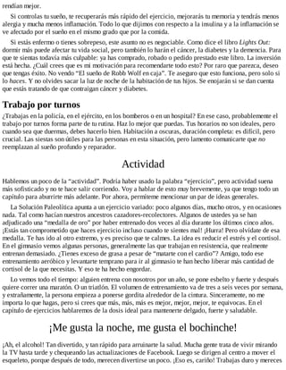 rendían mejor.
Si controlas tu sueño, te recuperarás más rápido del ejercicio, mejorarás tu memoria y tendrás menos
alergia y mucha menos inflamación. Todo lo que dijimos con respecto a la insulina y a la inflamación se
ve afectado por el sueño en el mismo grado que por la comida.
Si estás enfermo o tienes sobrepeso, este asunto no es negociable. Como dice el libro Lights Out:
dormir más puede afectar tu vida social, pero también lo harán el cáncer, la diabetes y la demencia. Para
que te sientas todavía más culpable: ya has comprado, robado o pedido prestado este libro. La inversión
está hecha. ¿Cuál crees que es mi motivación para recomendarte todo esto? Por raro que parezca, deseo
que tengas éxito. No vendo “El sueño de Robb Wolf en caja”. Te aseguro que esto funciona, pero solo si
lo haces. Y no olvides sacar la luz de noche de la habitación de tus hijos. Se enojarán si se dan cuenta
que estás tratando de que contraigan cáncer y diabetes.
Trabajo por turnos
¿Trabajas en la policía, en el ejército, en los bomberos o en un hospital? En ese caso, probablemente el
trabajo por turnos forma parte de tu rutina. Haz lo mejor que puedas. Tus horarios no son ideales, pero
cuando sea que duermas, debes hacerlo bien. Habitación a oscuras, duración completa: es difícil, pero
crucial. Las siestas son útiles para las personas en esta situación, pero lamento comunicarte que no
reemplazan al sueño profundo y reparador.
Actividad
Hablemos un poco de la “actividad”. Podría haber usado la palabra “ejercicio”, pero actividad suena
más sofisticado y no te hace salir corriendo. Voy a hablar de esto muy brevemente, ya que tengo todo un
capítulo para aburrirte más adelante. Por ahora, permíteme mencionar un par de ideas generales.
La Solución Paleolítica apunta a un ejercicio variado: poco algunos días, mucho otros, y en ocasiones
nada. Tal como hacían nuestros ancestros cazadores-recolectores. Algunos de ustedes ya se han
adjudicado una “medalla de oro” por haber entrenado dos veces al día durante los últimos cinco años.
¡Estás tan comprometido que haces ejercicio incluso cuando te sientes mal! ¡Hurra! Pero olvídate de esa
medalla. Te has ido al otro extremo, y es preciso que te calmes. La idea es reducir el estrés y el cortisol.
En el gimnasio vemos algunas personas, generalmente las que trabajan en resistencia, que realmente
entrenan demasiado. ¿Tienes exceso de grasa a pesar de “matarte con el cardio”? Amigo, todo ese
entrenamiento aeróbico y levantarte temprano para ir al gimnasio te han hecho liberar más cantidad de
cortisol de la que necesitas. Y eso te ha hecho engordar.
Lo vemos todo el tiempo: alguien entrena con nosotros por un año, se pone esbelto y fuerte y después
quiere correr una maratón. O un triatlón. El volumen de entrenamiento va de tres a seis veces por semana,
y extrañamente, la persona empieza a ponerse gordita alrededor de la cintura. Sinceramente, no me
importa lo que hagas, pero si crees que más, más, más es mejor, mejor, mejor, te equivocas. En el
capítulo de ejercicios hablaremos de la dosis ideal para mantenerte delgado, fuerte y saludable.
¡Me gusta la noche, me gusta el bochinche!
¡Ah, el alcohol! Tan divertido, y tan rápido para arruinarte la salud. Mucha gente trata de vivir mirando
la TV hasta tarde y chequeando las actualizaciones de Facebook. Luego se dirigen al centro a mover el
esqueleto, porque después de todo, merecen divertirse un poco. ¡Eso es, cariño! Trabajas duro y mereces
 