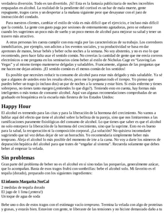 verdadera diversión. Todo es tan divertido. ¡Sí! Esta es la fantasía publicitaria de noches increíbles
empapadas en alcohol. La realidad de la pendiente del cortisol es un bar de mala muerte, gente
repugnante, tragos caros y un despertar a la mañana siguiente peor que desayunar con el juez de
instrucción del condado.
Para nuestros clientes, cambiar el estilo de vida es más difícil que el ejercicio, e incluso más difícil
que la comida. La gente con gusto paga por sesiones de entrenamiento agotadoras, pero se enfurece
cuando les sugerimos un poco más de sueño y un poco menos de alcohol para mejorar su salud y tener un
trasero más atractivo.
A otras personas les cuesta cumplir con esta regla por las características de su trabajo. Los corredores
inmobiliarios, por ejemplo, son adictos a los eventos sociales, y su productividad se basa en dar
apretones de manos, besar bebés y beber ocho noches a la semana. No soy abstemio, y no es eso lo que
recomiendo, pero hace falta usar el sentido común. No creerías la cantidad de gente que me envía correos
electrónicos o me pregunta en los seminarios cómo beber al estilo de Nicholas Cage en “Leaving Las
Vegas” y al mismo tiempo mantenerse delgadas y saludables. Francamente, algunas de las preguntas que
me hacen me dejan atónito. ¡El sentido común es el menos común de los sentidos!
Es posible que necesites reducir tu consumo de alcohol para estar más delgado y más saludable. Ya sé
que a algunos de ustedes esto les resulta obvio, pero me lo preguntan todo el tiempo. Yo pienso que
puedes beber un trago (o incluso dos) un par de noches a la semana y estar bien. Si estás enfermo y tienes
sobrepeso, no tienes tanto margen (¿entiendes lo que digo?). Teniendo esto en cuenta, hay formas más
inteligentes o más tontas de consumir alcohol. Aquí van algunas recomendaciones comprobadas de un
graduado en bioquímica en la escuela más fiestera de los Estados Unidos:
Happy Hour
El alcohol es tremendo para las citas y para la liberación de la hormona del crecimiento. No vamos a
hablar aquí del efecto que tiene el alcohol sobre la belleza de tu pareja, sino que nos limitaremos a las
ramificaciones puramente fisiológicas del consumo de alcohol. Lo que tienes que saber es que el alcohol
no solo entorpece la liberación de la hormona del crecimiento, sino que la suprime. Esto no es bueno
para la salud, la recuperación ni la composición corporal. ¿La solución? No quisiera incomodarte
sugiriendo que tal vez debas dejar de ser un borrachín. Yo recomendaría simplemente beber más
temprano. Aleja el alcohol lo más posible del momento de irte a la cama. No voy a darte los números de
depuración hepática del alcohol para que trates de “engañar al sistema”. Recuerda solamente que debes
beber al empezar la velada.
Sin problemas
Gran parte del problema de beber no es el alcohol en sí sino todas las porquerías, generalmente azúcar,
que lo acompañan. Basta de esos tragos frufrú con sombrillas: bebe el alcohol solo. Mi favorito es el
tequila (dorado), preparado con los siguientes ingredientes:
El infausto Margarita NorCal
2 medidas de tequila dorado
El jugo de 1 lima (¡entera!)
Un toque de agua de soda
Bebe uno o dos de estos tragos con el estómago vacío temprano. Termina la velada con algo de proteínas
y grasas, y estarás bien. Estuviste con gente, te liberaste de las tensiones y no hiciste demasiado daño a tu
 