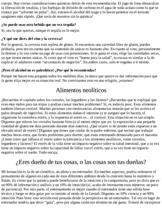 cuerpo. Hay ciertas consideraciones químicas detrás de esta recomendación. El jugo de lima obstaculiza
la liberación de insulina, y las burbujas de dióxido de carbono en el agua de soda actúan como lo que se
conoce por “solvente no polar”. Así, extraen el alcohol del trago y lo hacen penetrar en el torrente
sanguíneo más rápido. ¡Qué sería de nosotros sin la química!
¿Se puede usar otra bebida que no sea tequila?
Sí, usa lo que quieras, aunque el tequila es lo mejor.
¿Y qué me dices del vino y la cerveza?
Por lo general, la cerveza está repleta de gluten. Si encuentras una variedad libre de gluten, puedes
probarla, pero ten en cuenta que su contenido de azúcar es bastante alto. En cuanto al vino, personalmente
lo detesto y lo veo como un jugo de uvas con pretensiones. Si te gusta el vino, elige las variedades secas,
ya que tienen menos azúcar, Si crees que el vino es “bueno para la salud”, tu excusa es similar a la de
explicar el adulterio como “un contacto de negocios”. En ambos casos, solo te engañas a ti mismo.
¡Pero el alcohol no es paleolítico! ¿Por qué lo recomiendas?
Porque me hacen esta pregunta todos los malditos días; lo único que quiero es dar información para que
la gente elija mejor en su situación real. No convirtamos esto en una religión, ¿estamos?
Alimentos neolíticos
¿Recuerdas el capítulo sobre los cereales, las legumbres y los lácteos? ¿Recuerdas que te expliqué que
eran muy malos para tus tripas y podían causar muchos problemas? Sí, es todavía peor. Esos alimentos
también liberan cortisol. Muchas personas con intolerancias alimentarias notarán que se les acelera el
pulso después de ingerirlos. Si estos alimentos dañan el intestino (y te aseguro que lo hacen), el
organismo lo considera estrés, y la respuesta al estrés es... el cortisol. Esta situación no es tan simple.
Digamos que toleras los cereales bastante bien (o al menos mejor que yo: la exposición a una pequeña
cantidad de gluten me deja postrado durante días enteros). ¿Qué ocurre si de pronto estás expuesto a un
elevado nivel de estrés? Digamos que tienes que cuidar de tu padre enfermo, que tuviste que trabajar
muchas horas extra, que tienes problemas para dormir, que estás entrenando demasiado para el maratón.
¿Cómo crees que influirá el estrés sobre tu tolerancia a los alimentos neolíticos, como cereales,
legumbres y lácteos? El estrés de la vida tiene un impacto negativo sobre tu salud intestinal, que a su vez
tiene un impacto negativo sobre tu capacidad de lidiar con el estrés, que a su vez tiene un impacto
negativo sobre el sueño. Todo encaja.
¿Eres dueño de tus cosas, o las cosas son tus dueñas?
Mi formación es la de un científico, un atleta y un entrenador. En muchos aspectos, podría ordenarse el
pensamiento de alguien en cada uno de esos diferentes ámbitos desde lo concreto hasta lo instintivo y
fluido. Es cierto que la química puede beneficiarse de la intuición y la comprensión, pero yo diría que es
un 90% de información y análisis y un 10% de intuición (sí, acabo de inventarme esos números; un poco
de paciencia). Por otra parte, el entrenamiento es mejor cuando el entrenador tiene una sólida base
técnica y luego se deja guiar por su instinto al modo de la Gestalt. Digamos un 10% ciencia y un 90%
intuición. Pues bien: esta sección está pensada desde la perspectiva de un entrenador. Tal vez en lugar de
entrenador tendría que decir “guía”, pero por alguna razón ese término no me gusta. Trataré de incorporar
 