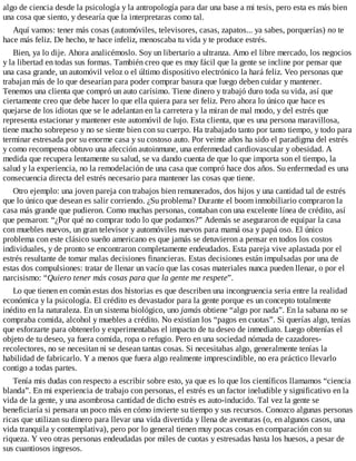 algo de ciencia desde la psicología y la antropología para dar una base a mi tesis, pero esta es más bien
una cosa que siento, y desearía que la interpretaras como tal.
Aquí vamos: tener más cosas (automóviles, televisores, casas, zapatos... ya sabes, porquerías) no te
hace más feliz. De hecho, te hace infeliz, menoscaba tu vida y te produce estrés.
Bien, ya lo dije. Ahora analicémoslo. Soy un libertario a ultranza. Amo el libre mercado, los negocios
y la libertad en todas sus formas. También creo que es muy fácil que la gente se incline por pensar que
una casa grande, un automóvil veloz o el último dispositivo electrónico la hará feliz. Veo personas que
trabajan más de lo que desearían para poder comprar basura que luego deben cuidar y mantener.
Tenemos una clienta que compró un auto carísimo. Tiene dinero y trabajó duro toda su vida, así que
ciertamente creo que debe hacer lo que ella quiera para ser feliz. Pero ahora lo único que hace es
quejarse de los idiotas que se le adelantan en la carretera y la miran de mal modo, y del estrés que
representa estacionar y mantener este automóvil de lujo. Esta clienta, que es una persona maravillosa,
tiene mucho sobrepeso y no se siente bien con su cuerpo. Ha trabajado tanto por tanto tiempo, y todo para
terminar estresada por su enorme casa y su costoso auto. Por veinte años ha sido el paradigma del estrés
y como recompensa obtuvo una afección autoinmune, una enfermedad cardiovascular y obesidad. A
medida que recupera lentamente su salud, se va dando cuenta de que lo que importa son el tiempo, la
salud y la experiencia, no la remodelación de una casa que compró hace dos años. Su enfermedad es una
consecuencia directa del estrés necesario para mantener las cosas que tiene.
Otro ejemplo: una joven pareja con trabajos bien remunerados, dos hijos y una cantidad tal de estrés
que lo único que desean es salir corriendo. ¿Su problema? Durante el boom inmobiliario compraron la
casa más grande que pudieron. Como muchas personas, contaban con una excelente línea de crédito, así
que pensaron: “¿Por qué no comprar todo lo que podamos?” Además se aseguraron de equipar la casa
con muebles nuevos, un gran televisor y automóviles nuevos para mamá osa y papá oso. El único
problema con este clásico sueño americano es que jamás se detuvieron a pensar en todos los costos
individuales, y de pronto se encontraron completamente endeudados. Esta pareja vive aplastada por el
estrés resultante de tomar malas decisiones financieras. Estas decisiones están impulsadas por una de
estas dos compulsiones: tratar de llenar un vacío que las cosas materiales nunca pueden llenar, o por el
narcisismo: “Quiero tener más cosas para que la gente me respete”.
Lo que tienen en común estas dos historias es que describen una incongruencia seria entre la realidad
económica y la psicología. El crédito es devastador para la gente porque es un concepto totalmente
inédito en la naturaleza. En un sistema biológico, uno jamás obtiene “algo por nada”. En la sabana no se
compraba comida, alcohol y muebles a crédito. No existían los “pagos en cuotas”. Si querías algo, tenías
que esforzarte para obtenerlo y experimentabas el impacto de tu deseo de inmediato. Luego obtenías el
objeto de tu deseo, ya fuera comida, ropa o refugio. Pero en una sociedad nómada de cazadores-
recolectores, no se necesitan ni se desean tantas cosas. Si necesitabas algo, generalmente tenías la
habilidad de fabricarlo. Y a menos que fuera algo realmente imprescindible, no era práctico llevarlo
contigo a todas partes.
Tenía mis dudas con respecto a escribir sobre esto, ya que es lo que los científicos llamamos “ciencia
blanda”. En mi experiencia de trabajo con personas, el estrés es un factor ineludible y significativo en la
vida de la gente, y una asombrosa cantidad de dicho estrés es auto-inducido. Tal vez la gente se
beneficiaría si pensara un poco más en cómo invierte su tiempo y sus recursos. Conozco algunas personas
ricas que utilizan su dinero para llevar una vida divertida y llena de aventuras (o, en algunos casos, una
vida tranquila y contemplativa), pero por lo general tienen muy pocas cosas en comparación con su
riqueza. Y veo otras personas endeudadas por miles de cuotas y estresadas hasta los huesos, a pesar de
sus cuantiosos ingresos.
 