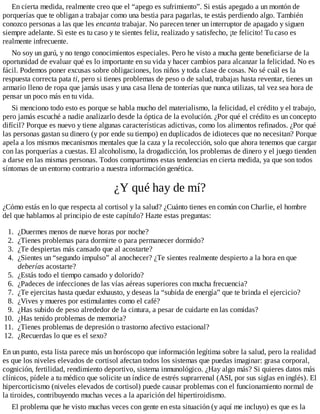 En cierta medida, realmente creo que el “apego es sufrimiento”. Si estás apegado a un montón de
porquerías que te obligan a trabajar como una bestia para pagarlas, te estás perdiendo algo. También
conozco personas a las que les encanta trabajar. No parecen tener un interruptor de apagado y siguen
siempre adelante. Si este es tu caso y te sientes feliz, realizado y satisfecho, ¡te felicito! Tu caso es
realmente infrecuente.
No soy un gurú, y no tengo conocimientos especiales. Pero he visto a mucha gente beneficiarse de la
oportunidad de evaluar qué es lo importante en su vida y hacer cambios para alcanzar la felicidad. No es
fácil. Podemos poner excusas sobre obligaciones, los niños y toda clase de cosas. No sé cuál es la
respuesta correcta pata ti, pero si tienes problemas de peso o de salud, trabajas hasta reventar, tienes un
armario lleno de ropa que jamás usas y una casa llena de tonterías que nunca utilizas, tal vez sea hora de
pensar un poco más en tu vida.
Si menciono todo esto es porque se habla mucho del materialismo, la felicidad, el crédito y el trabajo,
pero jamás escuché a nadie analizarlo desde la óptica de la evolución. ¿Por qué el crédito es un concepto
difícil? Porque es nuevo y tiene algunas características adictivas, como los alimentos refinados. ¿Por qué
las personas gastan su dinero (y por ende su tiempo) en duplicados de idioteces que no necesitan? Porque
apela a los mismos mecanismos mentales que la caza y la recolección, solo que ahora tenemos que cargar
con las porquerías a cuestas. El alcoholismo, la drogadicción, los problemas de dinero y el juego tienden
a darse en las mismas personas. Todos compartimos estas tendencias en cierta medida, ya que son todos
síntomas de un entorno contrario a nuestra información genética.
¿Y qué hay de mí?
¿Cómo estás en lo que respecta al cortisol y la salud? ¿Cuánto tienes en común con Charlie, el hombre
del que hablamos al principio de este capítulo? Hazte estas preguntas:
1. ¿Duermes menos de nueve horas por noche?
2. ¿Tienes problemas para dormirte o para permanecer dormido?
3. ¿Te despiertas más cansado que al acostarte?
4. ¿Sientes un “segundo impulso” al anochecer? ¿Te sientes realmente despierto a la hora en que
deberías acostarte?
5. ¿Estás todo el tiempo cansado y dolorido?
6. ¿Padeces de infecciones de las vías aéreas superiores con mucha frecuencia?
7. ¿Te ejercitas hasta quedar exhausto, y deseas la “subida de energía” que te brinda el ejercicio?
8. ¿Vives y mueres por estimulantes como el café?
9. ¿Has subido de peso alrededor de la cintura, a pesar de cuidarte en las comidas?
10. ¿Has tenido problemas de memoria?
11. ¿Tienes problemas de depresión o trastorno afectivo estacional?
12. ¿Recuerdas lo que es el sexo?
En un punto, esta lista parece más un horóscopo que información legítima sobre la salud, pero la realidad
es que los niveles elevados de cortisol afectan todos los sistemas que puedas imaginar: grasa corporal,
cognición, fertilidad, rendimiento deportivo, sistema inmunológico. ¿Hay algo más? Si quieres datos más
clínicos, pídele a tu médico que solicite un índice de estrés suprarrenal (ASI, por sus siglas en inglés). El
hipercorticismo (niveles elevados de cortisol) puede causar problemas con el funcionamiento normal de
la tiroides, contribuyendo muchas veces a la aparición del hipertiroidismo.
El problema que he visto muchas veces con gente en esta situación (y aquí me incluyo) es que es la
 