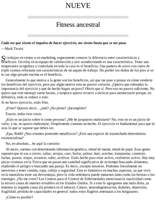 S
NUEVE
Fitness ancestral
Cada vez que siento el impulso de hacer ejercicio, me siento hasta que se me pasa.
—Mark Twain
i trabajas en ventas o en marketing, seguramente conoces la diferencia entre características y
beneficios. Un reloj en tu equipo de calefacción y aire acondicionado es una característica. Tener una
temperatura acogedora y controlada en toda la casa es el beneficio. Una puntera de acero con cuero de
triple costura reforzada son características de un zapato de trabajo. No perder los dedos de los pies si se
te cae algo pesado encima es el beneficio.
Generalmente lo que motiva a la gente son los beneficios, así que me puse a pensar en cómo venderte
los beneficios del ejercicio, pero por algún motivo esto no parece correcto. ¿Quiero que entiendas la
importancia del ejercicio y que de hecho hagas un poco? Obvio que sí. Pero eso no parece suficiente. No
quiero que este mensaje suene barato, y tampoco quiero recurrir a tácticas para atemorizarte porque, en
definitiva, todo se reduce a esto:
Si no haces ejercicio, estás frito.
¿Frito? Quieres decir... ¿mal? ¿No pleno? ¿Incompleto?
Exacto, todas esas cosas.
¿Esto es un juicio sobre ti como persona? ¿Me he propuesto maltratarte? No, esto no es un juicio de
valor, y no, no quiero maltratarte. Simplemente constato un hecho. El ejercicio es fundamental para que tú
seas lo que se supone que debes ser.
¡Epa, Robb! ¿Nos estamos poniendo metafísicos? ¿Eres una especie de trasnochado determinista
existencialista?
No, en absoluto... he aquí la cuestión:
Al nacer, cuentas con determinada información genética, mitad de mamá, mitad de papá. Esos genes
suponen que tú vas a correr, saltar, arrojar, caer, bailar, pelear, huir, acechar, transportar, construir,
luchar, pasear, trepar, arrastrar, subir, acelerar. Estás hecho para estar activo, realmente activo. Hay muy
pocas criaturas en la Tierra que no pasan una cantidad significativa de su tiempo buscando alimentos,
eludiendo el peligro o buscando una pareja. Es decir, excepto nosotros. Podemos literalmente no
movernos y tener comida, ropa, cobijo y seguridad. Esto es fantástico en muchos aspectos, ya que vivir
en la naturaleza tiene sus desventajas, pero la vida sedentaria puede matarnos tanto como las bestias o los
enemigos. ¿No me crees? Los Centros para el Control de Enfermedades mencionan la inactividad como
la tercera causa de muertes evitables en los Estados Unidos. Si a esto le agregamos una mala dieta, ya
tenemos la segunda causa (la primera es el tabaco). Cáncer, neurodegeneración, diabetes, depresión,
fragilidad, pérdida de capacidades en general: todos estos flagelos amenazan a los holgazanes.
¿Cómo es posible?
 
